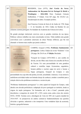207. BOURDON, Léon (1975), José Corrêa da Serra:
Ambassadeur du Royaume-Uni de Portugal Et Brésil a
Washington – 1816-1820. Paris: Fundação Calouste
Gulbemkian. 1ª Edição. Com 667 págs. De 25x18,5 cm.
Encadernação do editor. Exemplar perfeito.
José Francisco Correia da Serra (6 de Junho de 1750, Serpa
— 11 de Setembro de 1823, Caldas da Rainha) foi um
eminente cientista português. Foi fundador da Academia das Ciências de Lisboa.
De grande prestígio intelectual, conviveu com os grandes cientistas da sua época.
Publicou valiosos trabalhos nas mais conceituadas revistas. Tinha também uma grande
convivência com o presidente americano da altura Thomas Jefferson, que lhe terá
chamado «o homem mais erudito que jamais conheci».
22€
208. CAMPOS, Ezequiel (1946), Problemas fundamentais
portugueses. Lisboa: Edição de revista ―Ocidente‖. Com
224 págs. De 25x18 cm. 1ª Edição. Brochado.
"Ezequiel de Campos (1874-1965) é, sem sombra de
dúvida, um dos filhos mais ilustres do concelho da Póvoa
de Varzim. Foi uma personalidade de uma grandeza
cultural e científica ímpar. Economista, engenheiro,
homem público e escritor capaz de servir e honrar a
língua portuguesa, Ezequiel de Campos é uma
personalidade rica cuja obra não perdeu, de todo, actualidade e interesse. A sua notável e
multiforme actividade traduz um limitado desejo de conhecer, estudar e contribuir para a
solução efectiva dos problemas económicos e sociais do país.
―Problemas fundamentais portugueses‖ é a obra capital de Ezequiel de Campos, onde
aborda com elevada proficiência a adaptação do povo português ao território, desde as
origens da nação portuguesa ―de Guimarães até à ida a Ceuta‖, passando pelas
descobertas e conquistas do século XV e XVI, assim como, pelas crises dos séculos
XVII e XVIII. Termina com a abordagem da ―crise de 1891 até à guerra mundial de
1914-1918‖. As perspectivas de análise centram-se fundamentalmente nas questões
silvícolas e agrárias, industriais e dos transportes. Uma verdadeira lição de economia,
história e geografia humana.
12€
 