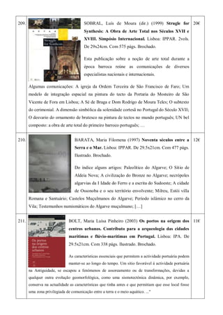 209. SOBRAL, Luís de Moura (dir.) (1999) Strugle for
Synthesis: A Obra de Arte Total nos Séculos XVII e
XVIII. Simpósio Internacional. Lisboa: IPPAR. 2vols.
De 29x24cm. Com 575 págs. Brochado.
Esta publicação sobre a noção de arte total durante a
época barroca reúne as comunicações de diversos
especialistas nacionais e internacionais.
Algumas comunicações: A igreja da Ordem Terceira de São Francisco de Faro; Um
modelo de integração espacial na pintura do tecto da Portaria do Mosteiro de São
Vicente de Fora em Lisboa; A Sé de Braga e Dom Rodrigo de Moura Teles; O subtexto
do cerimonial. A dimensão simbólica da solenidade cortesã no Portugal do Século XVII;
O desvario do ornamento de brutesco na pintura de tectos no mundo português; UN bel
composto: a obra de arte total do primeiro barroco português; …
20€
210. BARATA, Maria Filomena (1997) Noventa séculos entre a
Serra e o Mar. Lisboa: IPPAR. De 29.5x21cm. Com 477 págs.
Ilustrado. Brochado.
Do índice alguns artigos: Paleolítico do Algarve; O Sítio de
Aldeia Nova; A civilização do Bronze no Algarve; necrópoles
algarvias da I Idade do Ferro e a escrita do Sudoeste; A cidade
de Ossonoba e o seu território envolvente; Milreu, Estói villa
Romana e Santuário; Castelos Muçulmanos do Algarve; Período islâmico no cerro da
Vila; Testemunhos numismáticos do Algarve muçulmano; […]
12€
211. BOLT, Maria Luísa Pinheiro (2003) Os portos na origem dos
centros urbanos. Contributo para a arqueologia das cidades
marítimas e flúvio-marítimas em Portugal. Lisboa: IPA. De
29.5x21cm. Com 338 págs. Ilustrado. Brochado.
As características essenciais que permitem a actividade portuária podem
manter-se ao longo do tempo. Um sítio favorável à actividade portuária
na Antiguidade, se escapou a fenómenos de assoreamento ou de transformações, devidas a
qualquer outra evolução geomorfológica, como uma sismotectónica dinâmica, por exemplo,
conserva na actualidade as características que tinha antes e que permitiam que esse local fosse
uma zona privilegiada de comunicação entre a terra e o meio aquático. ..."
11€
 
