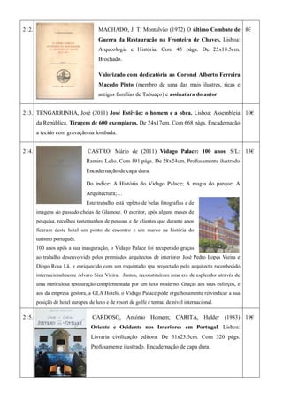 212. MACHADO, J. T. Montalvão (1972) O último Combate de
Guerra da Restauração na Fronteira de Chaves. Lisboa:
Arqueologia e História. Com 45 págs. De 25x18.5cm.
Brochado.
Valorizado com dedicatória ao Coronel Alberto Ferreira
Macedo Pinto (membro de uma das mais ilustres, ricas e
antigas famílias de Tabuaço) e assinatura do autor
8€
213. TENGARRINHA, José (2011) José Estêvão: o homem e a obra. Lisboa: Assembleia
da República. Tiragem de 600 exemplares. De 24x17cm. Com 668 págs. Encadernação
a tecido com gravação na lombada.
10€
214. CASTRO, Mário de (2011) Vidago Palace: 100 anos. S/L:
Ramiro Leão. Com 191 págs. De 28x24cm. Profusamente ilustrado
Encadernação de capa dura.
Do índice: A História do Vidago Palace; A magia do parque; A
Arquitectura;…
Este trabalho está repleto de belas fotografias e de
imagens do passado cheias de Glamour. O escritor, após alguns meses de
pesquisa, recolheu testemunhos de pessoas e de clientes que durante anos
fizeram deste hotel um ponto de encontro e um marco na história do
turismo português.
100 anos após a sua inauguração, o Vidago Palace foi recuperado graças
ao trabalho desenvolvido pelos premiados arquitectos de interiores José Pedro Lopes Vieira e
Diogo Rosa Lã, e enriquecido com um requintado spa projectado pelo arquitecto reconhecido
internacionalmente Álvaro Siza Vieira. Juntos, reconstituíram uma era de esplendor através de
uma meticulosa restauração complementada por um luxo moderno. Graças aos seus esforços, e
aos da empresa gestora, a GLA Hotels, o Vidago Palace pode orgulhosamente reivindicar a sua
posição de hotel europeu de luxo e de resort de golfe e termal de nível internacional.
13€
215. CARDOSO, António Homem; CARITA, Helder (1983)
Oriente e Ocidente nos Interiores em Portugal. Lisboa:
Livraria civilização editora. De 31x23.5cm. Com 320 págs.
Profusamente ilustrado. Encadernação de capa dura.
19€
 