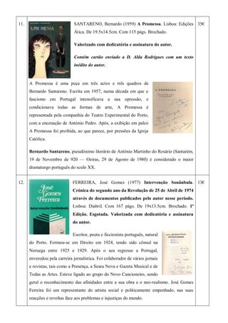 11. SANTARENO, Bernardo (1959) A Promessa. Lisboa: Edições
Ática. De 19.5x14.5cm. Com 115 págs. Brochado.
Valorizado com dedicatória e assinatura do autor.
Contém cartão enviado a D. Alda Rodrigues com um texto
inédito do autor.
A Promessa é uma peça em três actos e três quadros de
Bernardo Santareno. Escrita em 1957, numa década em que o
fascismo em Portugal intensificava a sua opressão, e
condicionava todas as formas de arte, A Promessa é
representada pela companhia do Teatro Experimental do Porto,
com a encenação de António Pedro. Após, a exibição em palco
A Promessa foi proibida, ao que parece, por pressões da Igreja
Católica.
Bernardo Santareno, pseudónimo literário de António Martinho do Rosário (Santarém,
19 de Novembro de 920 — Oeiras, 29 de Agosto de 1980) é considerado o maior
dramaturgo português do sculo XX.
35€
12. FERREIRA, José Gomes (1977) Intervenção Sonânbula.
Crónica do segundo ano da Revolução de 25 de Abril de 1974
através de documentos publicados pelo autor nesse período.
Lisboa: Diabril. Com 167 págs. De 19x13.5cm. Brochado. 1ª
Edição. Esgotada. Valorizada com dedicatória e assinatura
do autor.
Escritor, poeta e ficcionista português, natural
do Porto. Formou-se em Direito em 1924, tendo sido cônsul na
Noruega entre 1925 e 1929. Após o seu regresso a Portugal,
enveredou pela carreira jornalística. Foi colaborador de vários jornais
e revistas, tais como a Presença, a Seara Nova e Gazeta Musical e de
Todas as Artes. Esteve ligado ao grupo do Novo Cancioneiro, sendo
geral o reconhecimento das afinidades entre a sua obra e o neo-realismo. José Gomes
Ferreira foi um representante do artista social e politicamente empenhado, nas suas
reacções e revoltas face aos problemas e injustiças do mundo.
13€
 