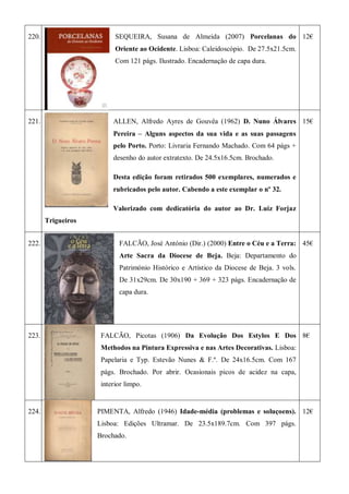 220. SEQUEIRA, Susana de Almeida (2007) Porcelanas do
Oriente ao Ocidente. Lisboa: Caleidoscópio. De 27.5x21.5cm.
Com 121 págs. Ilustrado. Encadernação de capa dura.
12€
221. ALLEN, Alfredo Ayres de Gouvêa (1962) D. Nuno Álvares
Pereira – Alguns aspectos da sua vida e as suas passagens
pelo Porto. Porto: Livraria Fernando Machado. Com 64 págs +
desenho do autor extratexto. De 24.5x16.5cm. Brochado.
Desta edição foram retirados 500 exemplares, numerados e
rubricados pelo autor. Cabendo a este exemplar o nº 32.
Valorizado com dedicatória do autor ao Dr. Luiz Forjaz
Trigueiros
15€
222. FALCÃO, José António (Dir.) (2000) Entre o Céu e a Terra:
Arte Sacra da Diocese de Beja. Beja: Departamento do
Património Histórico e Artístico da Diocese de Beja. 3 vols.
De 31x29cm. De 30x190 + 369 + 323 págs. Encadernação de
capa dura.
45€
223. FALCÃO, Picotas (1906) Da Evolução Dos Estylos E Dos
Methodos na Pintura Expressiva e nas Artes Decorativas. Lisboa:
Papelaria e Typ. Estevão Nunes & F.º. De 24x16.5cm. Com 167
págs. Brochado. Por abrir. Ocasionais picos de acidez na capa,
interior limpo.
8€
224. PIMENTA, Alfredo (1946) Idade-média (problemas e soluçoens).
Lisboa: Edições Ultramar. De 23.5x189.7cm. Com 397 págs.
Brochado.
12€
 