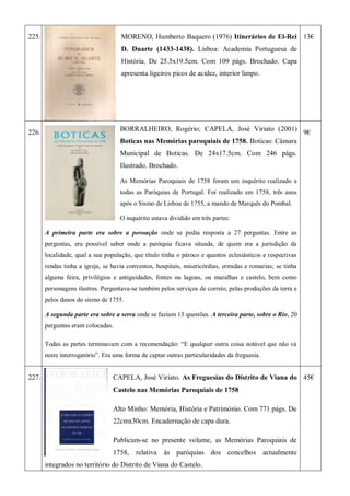 225. MORENO, Humberto Baquero (1976) Itinerários de El-Rei
D. Duarte (1433-1438). Lisboa: Academia Portuguesa de
História. De 25.5x19.5cm. Com 109 págs. Brochado. Capa
apresenta ligeiros picos de acidez, interior limpo.
13€
226.
BORRALHEIRO, Rogério; CAPELA, José Viriato (2001)
Boticas nas Memórias paroquiais de 1758. Boticas: Câmara
Municipal de Boticas. De 24x17.5cm. Com 246 págs.
Ilustrado. Brochado.
As Memórias Paroquiais de 1758 foram um inquérito realizado a
todas as Paróquias de Portugal. Foi realizado em 1758, três anos
após o Sismo de Lisboa de 1755, a mando de Marquês do Pombal.
O inquérito estava dividido em três partes:
A primeira parte era sobre a povoação onde se pedia resposta a 27 perguntas. Entre as
perguntas, era possível saber onde a paróquia ficava situada, de quem era a jurisdição da
localidade, qual a sua população, que título tinha o pároco e quantos eclesiásticos e respectivas
rendas tinha a igreja, se havia conventos, hospitais, misericórdias, ermidas e romarias; se tinha
alguma feira, privilégios e antiguidades, fontes ou lagoas, ou muralhas e castelo, bem como
personagens ilustres. Perguntava-se também pelos serviços de correio, pelas produções da terra e
pelos danos do sismo de 1755.
A segunda parte era sobre a serra onde se faziam 13 questões. A terceira parte, sobre o Rio, 20
perguntas eram colocadas.
Todas as partes terminavam com a recomendação: ―E qualquer outra coisa notável que não vá
neste interrogatório‖. Era uma forma de captar outras particularidades da freguesia.
9€
227. CAPELA, José Viriato. As Freguesias do Distrito de Viana do
Castelo nas Memórias Paroquiais de 1758
Alto Minho: Memória, História e Património. Com 771 págs. De
22cmx30cm. Encadernação de capa dura.
Publicam-se no presente volume, as Memórias Paroquiais de
1758, relativa às paróquias dos concelhos actualmente
integrados no território do Distrito de Viana do Castelo.
45€
 