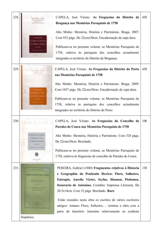 228. CAPELA, José Viriato. As Freguesias do Distrito de
Bragança nas Memórias Paroquiais de 1758
Alto Minho: Memória, História e Património. Braga, 2007.
Com 932 págs. De 22cmx30cm. Encadernação de capa dura.
Publicam-se no presente volume, as Memórias Paroquiais de
1758, relativa às paróquias dos concelhos actualmente
integrados n território do Distrito de Bragança.
45€
229. CAPELA, José Viriato. As Freguesias do Distrito do Porto
nas Memórias Paroquiais de 1758
Alto Minho: Memória, História e Património. Braga, 2009.
Com 1037 págs. De 22cmx30cm. Encadernação de capa dura.
Publicam-se no presente volume, as Memórias Paroquiais de
1758, relativa às paróquias dos concelhos actualmente
integrados no território do Distrito do Porto
45€
230. CAPELA, José Viriato. As Freguesias do Concelho de
Paredes de Coura nas Memórias Paroquiais de 1758
Alto Minho: Memória, História e Património. Com 528 págs.
De 22cmx30cm. Brochado.
Publicam-se no presente volume, as Memórias Paroquiais de
1758, relativa às freguesias do concelho de Paredes de Coura.
10€
231. PEREIRA, Gabriel (1880) Fragmentos relativos à Historia
e Geographia da Peninsula Iberica: Floro, Sallustro,
Eutropio, Aurelio Victor, Scylac, Hannon, Ptolomeu,
Itenerario de Antonino. Coimbra: Imprensa Litteraria. De
20.5x14cm. Com 32 págs. Brochado. Raro
Estão reunidos nesta obra os escritos de vários escritores
antigos: Annaeo Floro; Sallustro,… termina a obra com a
parte do itinerário Antonino relativamente ao ocidente
hispânico.
13€
 