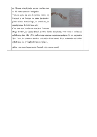 da Câmara, misericórdia, igrejas, capelas, obra
da Sé, outros cabidos e morgados.
Trata-se, pois, de um documento único em
Portugal e na Europa, de valor inestimável
para o estudo da sociologia, do urbanismo, da
arquitectura e da história da arte.
Com base nele, tendo em atenção a Planta de
Braga de 1594, de George Braun, e outras plantas posteriores, bem como os tombos do
cabido dos sécs. XIV e XV, os livros de prazos e outra documentação (livros paroquiais,
Nota Geral, etc.) torna-se possível a obtenção de um retrato físico, económico e social da
cidade e da sua evolução através dos tempos.
[Obra com uma tiragem muito limitada e fora de mercado]
 