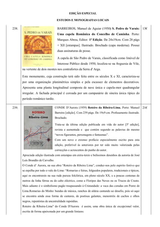 EDIÇÃO ESPECIAL
ESTUDOS E MONOGRAFIAS LOCAIS
238. BARREIROS, Manuel de Aguiar (1950) S. Pedro de Varais:
Uma capela Românica do Concelho de Caminha. Porto:
Marques Abreu, Editor. 1ª Edição. De 24x19cm. Com 28 págs
+ XII [estampas]. Ilustrado. Brochado (capa moderna). Possui
duas assinaturas de posse.
A capela de São Pedro de Varais, classificada como Imóvel de
Interesse Público desde 1950, localiza-se na freguesia de Vile,
na vertente de dois montes nos contrafortes da Serra d' Arga.
Este monumento, cuja construção terá sido feita entre os séculos X e XI, caracteriza-se
por uma organização planimétrica simples e pela escassez de elementos decorativos.
Apresenta uma planta longitudinal composta de nave única e capela-mor quadrangular
irregular. A fachada principal é coroada por um campanário de sineira única típico do
período românico tardio.
13€
239. CONDE D’Aurora (1959) Roteiro da Ribeira-Lima. Porto: Manuel
Barreira [edição]. Com 239 págs. De 19x9 cm. Profusamente ilustrado.
Brochado.
Trata-se da última edição publicada em vida do autor [3ª edição],
revista e aumentada e que contém segundo as palavras do mesmo
―novos figurantes, personagens e fantasmas‖.
Com um novo e extenso prefácio especialmente escrito para esta
edição, preferível às anteriores por ter sido muito valorizada pelas
correcções e acrescentos do punho do autor.
Apreciada edição ilustrada com estampas em extra-texto e belíssimos desenhos da autoria de José
Luís Brandão de Carvalho.
O Conde d’ Aurora, na sua obra ―Roteiro da Ribeira Lima‖, conduz-nos pelo espirito festivo que
se espelha por todo o vale do Lima: ―Romarias e feiras, folguedos populares, tradicionais e típicos,
aqui os encontrareis na sua rude pureza folclórica, em pleno século XX, e a poucas centenas de
metros da linha férrea ou do cabo eléctrico, como a Floripes das Neves ou os Trucos de Crasto.
Mais adiante é o simbolismo pagão traspassando á Cristandade: a vaca das coradas em Ponte de
Lima.Romarias do Minho: bandas de música, ranchos de aldeia cantando ao desafio, pois só aqui
se encontra ainda essa forma de cantares, de poetisas galantes, menestréis de cachos e olhos
negros, repentistas de ancestralidade rapsódias.
Roteiro da Ribeira-Lima" do Conde D'Aurora é assim, uma obra única de excepcional valor,
escrita de forma apaixonada por um grande limiano.
21€
 
