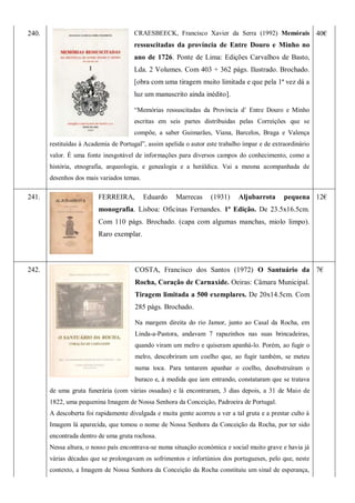 240. CRAESBEECK, Francisco Xavier da Serra (1992) Memórais
ressuscitadas da província de Entre Douro e Minho no
ano de 1726. Ponte de Lima: Edições Carvalhos de Basto,
Lda. 2 Volumes. Com 403 + 362 págs. Ilustrado. Brochado.
[obra com uma tiragem muito limitada e que pela 1ª vez dá a
luz um manuscrito ainda inédito].
―Memórias ressuscitadas da Província d’ Entre Douro e Minho
escritas em seis partes distribuidas pelas Correições que se
compõe, a saber Guimarães, Viana, Barcelos, Braga e Valença
restituídas à Academia de Portugal‖, assim apelida o autor este trabalho ímpar e de extraordinário
valor. É uma fonte inesgotável de informações para diversos campos do conhecimento, como a
história, etnografia, arqueologia, e genealogia e a heráldica. Vai a mesma acompanhada de
desenhos dos mais variados temas.
40€
241. FERREIRA, Eduardo Marrecas (1931) Aljubarrota pequena
monografia. Lisboa: Oficinas Fernandes. 1ª Edição. De 23.5x16.5cm.
Com 110 págs. Brochado. (capa com algumas manchas, miolo limpo).
Raro exemplar.
12€
242. COSTA, Francisco dos Santos (1972) O Santuário da
Rocha, Coração de Carnaxide. Oeiras: Câmara Municipal.
Tiragem limitada a 500 exemplares. De 20x14.5cm. Com
285 págs. Brochado.
Na margem direita do rio Jamor, junto ao Casal da Rocha, em
Linda-a-Pastora, andavam 7 rapazinhos nas suas brincadeiras,
quando viram um melro e quiseram apanhá-lo. Porém, ao fugir o
melro, descobriram um coelho que, ao fugir também, se meteu
numa toca. Para tentarem apanhar o coelho, desobstruíram o
buraco e, à medida que iam entrando, constataram que se tratava
de uma gruta funerária (com várias ossadas) e lá encontraram, 3 dias depois, a 31 de Maio de
1822, uma pequenina Imagem de Nossa Senhora da Conceição, Padroeira de Portugal.
A descoberta foi rapidamente divulgada e muita gente acorreu a ver a tal gruta e a prestar culto à
Imagem lá aparecida, que tomou o nome de Nossa Senhora da Conceição da Rocha, por ter sido
encontrada dentro de uma gruta rochosa.
Nessa altura, o nosso país encontrava-se numa situação económica e social muito grave e havia já
várias décadas que se prolongavam os sofrimentos e infortúnios dos portugueses, pelo que, neste
contexto, a Imagem de Nossa Senhora da Conceição da Rocha constituiu um sinal de esperança,
7€
 