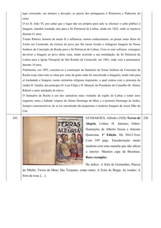 aqui crescendo, em número e devoção, as preces dos portugueses à Protectora e Padroeira do
reino.
O rei D. João VI, por achar que o lugar não era próprio para nele se efectuar o culto público à
Imagem, mandou trasladar esta para a Sé Patriarcal de Lisboa, ainda em 1822, onde se manteve
durante 61 anos.
Tomás Ribeiro, homem de muita fé e influência, tomou conhecimento, ao passar umas férias de
Verão em Carnaxide, da tristeza do povo por lhe terem levado a milagrosa Imagem de Nossa
Senhora da Conceição da Rocha para a Sé Patriarcal de Lisboa. Com os seus esforços, conseguiu
devolver a Imagem ao povo desta zona, tendo ocorrido a sua trasladação, da Sé Patriarcal de
Lisboa para a Igreja Paroquial de São Romão de Carnaxide, em 1883, onde veio a permanecer
durante 10 anos.
Finalmente, em 1893, concluiu-se a construção do Santuário de Nossa Senhora da Conceição da
Rocha (cujo altar-mór se situa por cima da gruta onde foi encontrada a Imagem), tendo sido para
aí trasladada a Imagem, numa cerimónia religiosa imponente, a qual contou com a presença da
rainha D. Amélia, dos príncipes D. Luiz Filipe e D. Manuel, do Presidente do Conselho Dr. Hintze
Ribeiro e mais entidades de relevo.
O Santuário da Rocha é um dos santuários mais visitados da região de Lisboa e todos anos
organiza, entre o Sábado véspera do último Domingo de Maio e o primeiro Domingo de Junho,
festejos comemorativos de se ter encontrado tão pequenina e modesta Imagem da nossa Mãe do
Céu.
243. GUIMARÃES, Alfredo (1920) Terras de
Alegria. Lisboa: H. Antunes, Editor.
Ilustrações de Alberto Souza e Antonio
Quaresma. 1ª Edição. De 20x12.5cm.
Com 189 págs. Encadernação muito
modesta com uma mancha que não afecta
o interior. Mantém capa de Brochura.
Raro exemplar.
Do índice: A feira de Guimarães; Páscoa
do Minho; Terras da Maia; São Torquato, corpo santo; A Feira de Braga; As rondas; A
feira da rosa; […]
22€
 