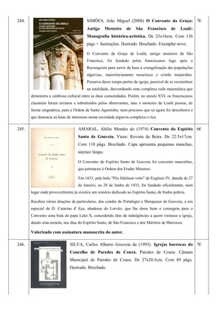 244. SIMÕES, João Miguel (2008) O Convento da Graça:
Antigo Mosteiro de São Francisco de Loulé:
Monografia histórica-artística. De 23x16cm. Com 136
págs + ilustrações. Ilustrado. Brochado. Exemplar novo.
O Convento da Graça de Loulé, antigo mosteiro de São
Francisco, foi fundado pelos franciscanos logo após a
Reconquista para servir de base à evangelização das populações
algarvias, maioritariamente mouriscas e cristãs moçárabes.
Preserva desse tempo partes da igreja, possível de se reconstituir
na totalidade, desvendando uma complexa rede matemática que
demonstra a simbiose cultural entre as duas comunidades. Porém, no século XVI, os franciscanos
claustrais foram extintos e substituídos pelos observantes, mas o mosteiro de Loulé passou, de
forma enigmática, para a Ordem de Santo Agostinho, num processo que só agora foi descoberto e
que denuncia as lutas de interesses numa sociedade algarvia complexa e rica.
7€
245. AMARAL, Abílio Mendes do (1974) Convento do Espírito
Santo de Gouveia. Viseu: Revista da Beira. De 22.5x17cm.
Com 118 págs. Brochado. Capa apresenta pequenas manchas,
interior limpo.
O Convento do Espírito Santo de Gouveia foi convento masculino,
que pertenceu à Ordem dos Frades Menores.
Em 1433, pela bula "Piis fidelium votis" de Eugénio IV, datada de 27
de Janeiro, ou 28 de Junho de 1433, foi fundado oficialmente, num
lugar onde provavelmente já existira um oratório dedicado ao Espírito Santo, de frades pobres.
Recebeu várias doações de particulares, dos condes de Portalegre e Marqueses de Gouveia, e em
especial de D. Catarina d' Eça, abadessa do Lorvão, que lhe doou bens e conseguiu para o
Convento uma bula do papa Leão X, concedendo dias de indulgências a quem visitasse a igreja,
dando uma esmola, nos dias do Espírito Santo, de São Francisco e dos Mártires de Marrocos.
Valorizado com assinatura manuscrita do autor.
6€
246. SILVA, Carlos Alberto Gouveia da (1993). Igrejas barrocas do
Concelho de Paredes de Coura. Paredes de Coura: Câmara
Municipal de Paredes de Coura. De 27x20.5cm. Com 89 págs.
Ilustrado. Brochado.
7€
 