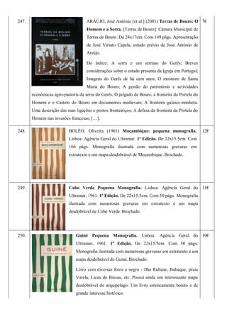 247. ARAÚJO, José António [et al.] (2001) Terras de Bouro: O
Homem e a Serra. [Terras de Bouro]: Câmara Municipal de
Terras de Bouro. De 24x17cm. Com 149 págs. Apresentação
de José Viriato Capela, estudo prévio de José António de
Araújo.
Do índice: A serra e um serrano do Gerês; Breves
considerações sobre o estado presenta da Igreja em Portugal;
Imagens do Gerês de há cem anos; O mosteiro de Santa
Maria do Bouro; A gestão do património e actividades
económicas agro-pastoris da serra do Gerês; O julgado de Bouro, a fronteira da Portela do
Homem e o Castelo do Bouro em documentos medievais; A fronteira galaico-minhota.
Uma descrição das suas ligações e postos fronteiriços; A defesa da fronteira da Portela do
Homem nas invasões francesas; […].
7€
248. BOLÉO, Oliveira (1961) Moçambique: pequena monografia.
Lisboa: Agência Geral do Ultramar. 1ª Edição. De 22x15.5cm. Com
166 págs. Monografia ilustrada com numerosas gravuras em
extratexto e um mapa desdobrável de Moçambique. Brochado.
12€
249. Cabo Verde Pequena Monografia. Lisboa: Agência Geral do
Ultramar, 1961. 1ª Edição. De 22x15.5cm. Com 50 págs. Monografia
ilustrada com numerosas gravuras em extratexto e um mapa
desdobrável de Cabo Verde. Brochado.
11€
250. Guiné Pequena Monografia. Lisboa: Agência Geral do
Ultramar, 1961. 1ª Edição. De 22x15.5cm. Com 50 págs.
Monografia ilustrada com numerosas gravuras em extratexto e um
mapa desdobrável de Guiné. Brochado.
Livro com diversas fotos a negro - Ilha Rubane, Bubaque, praia
Varela, Liceu de Bissau, etc. Possui ainda um interessante mapa
desdobrável do arquipélago. Um livro esteticamente bonito e de
grande interesse histórico.
10€
 