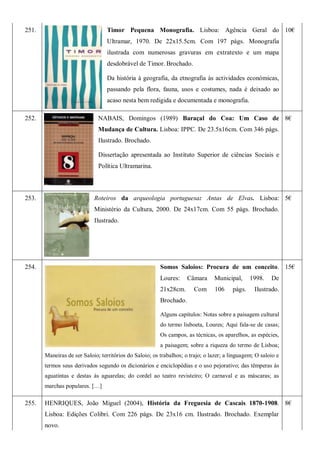 251. Timor Pequena Monografia. Lisboa: Agência Geral do
Ultramar, 1970. De 22x15.5cm. Com 197 págs. Monografia
ilustrada com numerosas gravuras em extratexto e um mapa
desdobrável de Timor. Brochado.
Da história à geografia, da etnografia às actividades económicas,
passando pela flora, fauna, usos e costumes, nada é deixado ao
acaso nesta bem redigida e documentada e monografia.
10€
252. NABAIS, Domingos (1989) Baraçal do Coa: Um Caso de
Mudança de Cultura. Lisboa: IPPC. De 23.5x16cm. Com 346 págs.
Ilustrado. Brochado.
Dissertação apresentada ao Instituto Superior de ciências Sociais e
Política Ultramarina.
8€
253. Roteiros da arqueologia portuguesa: Antas de Elvas. Lisboa:
Ministério da Cultura, 2000. De 24x17cm. Com 55 págs. Brochado.
Ilustrado.
5€
254. Somos Saloios: Procura de um conceito.
Loures: Câmara Municipal, 1998. De
21x28cm. Com 106 págs. Ilustrado.
Brochado.
Alguns capítulos: Notas sobre a paisagem cultural
do termo lisboeta, Loures; Aqui fala-se de casas;
Os campos, as técnicas, os aparelhos, as espécies,
a paisagem; sobre a riqueza do termo de Lisboa;
Maneiras de ser Saloio; territórios do Saloio; os trabalhos; o trajo; o lazer; a linguagem; O saloio e
termos seus derivados segundo os dicionários e enciclopédias e o uso pejorativo; das têmperas às
aguatintas e destas às aguarelas; do cordel ao teatro revisteiro; O carnaval e as máscaras; as
marchas populares. […]
15€
255. HENRIQUES, João Miguel (2004), História da Freguesia de Cascais 1870-1908.
Lisboa: Edições Colibri. Com 226 págs. De 23x16 cm. Ilustrado. Brochado. Exemplar
novo.
8€
 