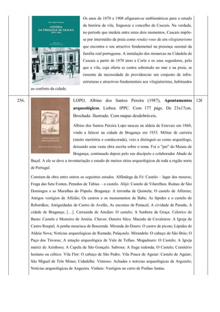 Os anos de 1870 e 1908 afiguram-se emblemáticos para o estudo
da história da vila, freguesia e concelho de Cascais. Na verdade,
no período que medeia entre estes dois momentos, Cascais impõe-
se por intermédio da praia como rendez-vous de um vilegiaturismo
que encontra o seu atractivo fundamental na presença sazonal da
família real portuguesa. A instalação dos monarcas na Cidadela de
Cascais a partir de 1870 atrai a Corte e os seus seguidores, pelo
que a vila, cuja oferta se centra sobretudo no mar e na praia, se
ressente da necessidade de providenciar um conjunto de infra-
estruturas e atractivos fundamentais aos vilegiaturistas, habituados
ao conforto da cidade.
256. LOPO, Albino dos Santos Pereira (1987), Apontamentos
arqueológicos. Lisboa: IPPC. Com 177 págs. De 23x17cm.
Brochado. Ilustrado. Com mapas desdobráveis.
Albino dos Santos Pereira Lopo nasceu na aldeia de Estevais em 1860,
vindo a falecer na cidade de Bragança em 1933. Militar de carreira
(muito meritória e condecorada), veio a distinguir-se como arqueólogo,
deixando uma vasta obra escrita sobre o tema. Foi o "pai" do Museu de
Bragança, continuado depois pelo seu discípulo e colaborador Abade de
Baçal. A ele se deve a inventariação e estudo de muitos sítios arqueológicos de toda a região norte
de Portugal.
Constam da obra entre outros os seguintes estudos. Alfândega da Fé: Castelo – lagar dos mouros;
Fraga das Sete Fontes, Penedos de Tábias – o castelo. Alijó: Castelo de Vilarelhos; Ruínas de São
Domingos e as Muralhas do Pópulo. Bragança: A terronha de Quintela; O castelo de Alfenim;
Antigos vestígios de Alfeião; Os castros e os monumentos de Babe; As lápides e o castelo de
Rebordãos; Antiguidades de Castro de Avelãs, As encostas de Penacal; A cividade de Parada; A
cidade de Bragança; […]. Carrazeda de Ansiães: O castelo; A Senhora da Graça. Celorico de
Basto: Castelo e Mosteiro de Arnóia. Chaves: Outeiro Sêco. Macedo de Cavaleiros: A Igreja de
Castro Roupal; A penha mourisca de Bouzende. Miranda do Douro: O castro de picote; Lápides de
Aldeia Nova; Notícias arqueológicas de Ramada; Palaçoulo. Mirandela: O cabeço de São Brás; O
Paço dos Távoras; A estação arqueológica de Vale de Telhas. Mogadouro: O Castelo; A Igreja
matriz de Azinhoso; A Capela de São Gonçalo. Sabrosa: A fraga redonda; O Castelo; Cemitério
lusitano ou céltico. Vila Flor: O cabeço de São Pedro. Vila Pouca de Aguiar: Castelo de Aguiar;
São Miguel de Três Minas; Cidadelhe. Vimioso: Achados e noticias arqueológicas de Argozelo;
Notícias arqueológicas de Angueira. Vinhais: Vestígios no cerro de Penhas Juntas.
12€
 