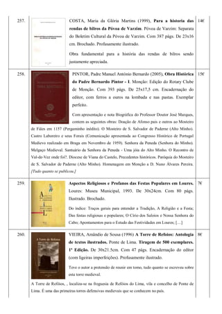 257. COSTA, Maria da Glória Martins (1999), Para a historia das
rendas de bilros da Póvoa de Varzim. Póvoa de Varzim: Separata
do Boletim Cultural da Póvoa de Varzim. Com 387 págs. De 23x16
cm. Brochado. Profusamente ilustrado.
Obra fundamental para a história das rendas de bilros sendo
justamente apreciada.
14€
258. PINTOR, Padre Manuel António Bernardo (2005), Obra Histórica
do Padre Bernardo Pintor - I. Monção: Edição do Rotary Clube
de Monção. Com 393 págs. De 25x17,5 cm. Encadernação do
editor, com ferros a ouros na lombada e nas pastas. Exemplar
perfeito.
Com apresentação e nota Biográfica do Professor Doutor José Marques,
contem as seguintes obras: Doação de Afonso pais e outros ao Mosteiro
de Fiães em 1157 (Pergaminho inédito). O Mosteiro de S. Salvador de Paderne (Alto Minho).
Castro Laboreiro e seus Forais (Comunicação apresentada ao Congresso Histórico de Portugal
Medievo realizado em Braga em Novembro de 1959). Senhora da Peneda (Senhora do Minho).
Melgaço Medieval. Santuário da Senhora da Peneda - Uma jóia do Alto Minho. O Recontro de
Val-de-Vez onde foi?. Diocese de Viana do Castelo, Precedentes históricos. Paróquia do Mosteiro
de S. Salvador de Paderne (Alto Minho). Homenagem em Monção a D. Nuno Álvares Pereira.
[Tudo quanto se publicou.]
15€
259. Aspectos Religiosos e Profanos das Festas Populares em Loures.
Loures: Museu Municipal, 1993. De 30x24cm. Com 80 págs.
Ilustrado. Brochado.
Do índice: Traços gerais para entender a Tradição, A Religião e a Festa;
Das festas religiosas e populares; O Círio dos Saloios e Nossa Senhora do
Cabo; Apontamentos para o Estudo das Festividades em Loures; […]
7€
260. VIEIRA, Amândio de Sousa (1996) A Torre de Refoios: Antologia
de textos ilustrados. Ponte de Lima. Tiragem de 500 exemplares.
1ª Edição. De 30x21.5cm. Com 47 págs. Encadernação do editor
(com ligeiras imperfeições). Profusamente ilustrado.
Teve o autor a pretensão de reunir em tomo, tudo quanto se escreveu sobre
esta torre medieval.
A Torre de Refóios, , localiza-se na freguesia de Refóios do Lima, vila e concelho de Ponte de
Lima. É uma das primeiras torres defensivas medievais que se conhecem no país.
8€
 