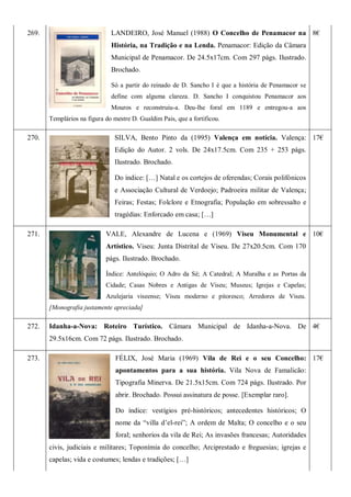 269. LANDEIRO, José Manuel (1988) O Concelho de Penamacor na
História, na Tradição e na Lenda. Penamacor: Edição da Câmara
Municipal de Penamacor. De 24.5x17cm. Com 297 págs. Ilustrado.
Brochado.
Só a partir do reinado de D. Sancho I é que a história de Penamacor se
define com alguma clareza. D. Sancho I conquistou Penamacor aos
Mouros e reconstruiu-a. Deu-lhe foral em 1189 e entregou-a aos
Templários na figura do mestre D. Gualdim Pais, que a fortificou.
8€
270. SILVA, Bento Pinto da (1995) Valença em notícia. Valença:
Edição do Autor. 2 vols. De 24x17.5cm. Com 235 + 253 págs.
Ilustrado. Brochado.
Do índice: […] Natal e os cortejos de oferendas; Corais polifónicos
e Associação Cultural de Verdoejo; Padroeira militar de Valença;
Feiras; Festas; Folclore e Etnografia; População em sobressalto e
tragédias: Enforcado em casa; […]
17€
271. VALE, Alexandre de Lucena e (1969) Viseu Monumental e
Artístico. Viseu: Junta Distrital de Viseu. De 27x20.5cm. Com 170
págs. Ilustrado. Brochado.
Índice: Antelóquio; O Adro da Sé; A Catedral; A Muralha e as Portas da
Cidade; Casas Nobres e Antigas de Viseu; Museus; Igrejas e Capelas;
Azulejaria viseense; Viseu moderno e pitoresco; Arredores de Viseu.
[Monografia justamente apreciada]
10€
272. Idanha-a-Nova: Roteiro Turístico. Câmara Municipal de Idanha-a-Nova. De
29.5x16cm. Com 72 págs. Ilustrado. Brochado.
4€
273. FÉLIX, José Maria (1969) Vila de Rei e o seu Concelho:
apontamentos para a sua história. Vila Nova de Famalicão:
Tipografia Minerva. De 21.5x15cm. Com 724 págs. Ilustrado. Por
abrir. Brochado. Possui assinatura de posse. [Exemplar raro].
Do índice: vestígios pré-históricos; antecedentes históricos; O
nome da ―villa d’el-rei‖; A ordem de Malta; O concelho e o seu
foral; senhorios da vila de Rei; As invasões francesas; Autoridades
civis, judiciais e militares; Toponímia do concelho; Arciprestado e freguesias; igrejas e
capelas; vida e costumes; lendas e tradições; […]
17€
 