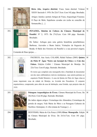 280. Beira Alta, Arquivo distrital. Viseu: Junta distrital. Volume
XXXV fascículo I. 1976. De 22x17.5cm. Com 142 págs. Brochado.
Artigos: Janelas e portais Antigos de Viseu; Arqueologia Viseense;
O Paço de Melo; Sepulturas cavadas em rocha no concelho de
Sernancelhe; […]
7€
281. PENAFIEL, Boletim de Cultura da Câmara Municipal de
Penafiel. Nº 2, 1973. De 27x21cm. Com 100 págs. Ilustrado.
Brochado.
Do Índice: Achegas para uma galeria beneditina penafidelense;
Barbosas, Azevedos e Beato Inácio; Visitações da freguesia de
Rende; O Baile dos Ferreiros de Penafiel e a sua provável origem;
Comenda de Duas igrejas; …
7€
282. PACHECO, Ana Assis; CALADO, Rafael Salinas (2005) Quinta
do Pátio D´ Água “Entre um laranjal da China e o Cais das
Faluas. Edições Colibri / Câmara Municipal do Montijo. De
22x17cm. Com 63 págs. Ilustrado. Brochado.
Os textos que compõem esta monografia têm a finalidade de documentar
um dos mais emblemáticos imóveis montijenses, cuja autoria pertence ao
arquitecto Pardal Monteiro. A casa da Quinta do Pátio de Água situa-se
numa importante zona da cidade do Montijo, na Avenida dos Pescadores. O conjunto
arquitectónico, compreende, para além da casa de habitação, uma Ermida, cujo projecto data de
1919.
5€
283. Paisagens Arqueológicas de Évora. Câmara Municipal de Évora. De
26x18cm. Com 86 págs. Ilustrado. Brochado.
Do índice alguns artigos: Cromoleque dos Almendres; Cromoleque da
portela de mogos; Vale Maria do Meio e as Paisagens Culturais do
Neolítico Alentejano; A villa romana da Tourega; […]
5€
284. DENTINHO, Maria do Céu Ponce (1989) Elvas: Monografia. Edição
da Câmara Municipal de Elvas. De 24.5x17cm. Com 181 págs.
Brochado.
9€
 