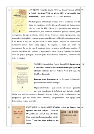 18. MONTEIRO, Fernando Amaro: ROCHA, Teresa Vázquez (2004)
A Guiné do século XVII ao século XIX: o testemunho dos
manuscritos. Lisboa: Prefácio. De 23x15cm. Brochado
―Os Portugueses entraram em contacto com os Estados da costa da
Guiné em meados do século XV. A colonização na Guiné, como
aliás no resto da África Negra (e expandidamente) aconteceu,
caracterizou-se, nos contactos comerciais, politico e sociais, pela
miscigenação de raças e culturas, embora tal não fosse um objectivo programado, mas
antes prática de iniciativa corrente, a arvorar também um emblemático centrismo cristão.
É na Guiné a saga do lançado (como o nome sugere, marginal ou comerciante
aventureiro atirado matos fora), seguido da tangomã (a negra que amara ou
simplesmente lhe servia, mas de qualquer forma ele quisera ao lado nesse destino). É
também a realidade do ― grumete, o negro periférico das Praças e Presídios, em muitos
casos de apelido português, fruto inseguro de aculturação melindrosa, adventício em
todos os espaços.
9€
19. SOARES, Fernando José Gautier Luso (2009) Ensaio para
a história da formação do direito medieval português: O
elemento romano. Lisboa: Prefácio. Com 274 págs. De
24x17cm. Brochado.
Dissertação de doutoramento em direito na Universidade
portucalense Infante D. Henrique.
O presente trabalho – que constitui um ensaio – pretende
dar uma panorâmica da influência que, durante a Idade
Média, teve o direito romano na formação da nossa ordem jurídica, tendo em conta as
perspectivas que nos foram sendo aportadas, designadamente pela Igreja, pela
Universidade ou pelo notariado.
10€
20. CARVALHO, A. Saraiva (1955) Castilho e João de Lemos: Um
episódio das suas relações. Guimarães.
De 23x15.5cm. Com 26 págs. Brochado.
Capa apresenta algumas manchas, interior
limpo. Valorizado com assinatura do
autor.
6€
 