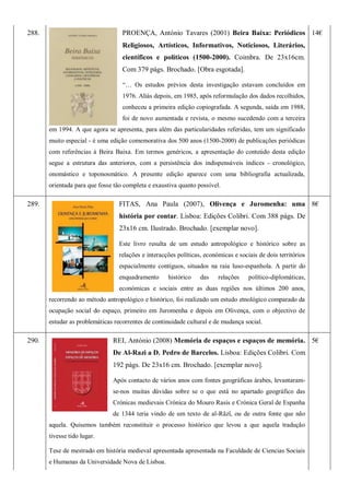 288. PROENÇA, António Tavares (2001) Beira Baixa: Periódicos
Religiosos, Artísticos, Informativos, Noticiosos, Literários,
científicos e políticos (1500-2000). Coimbra. De 23x16cm.
Com 379 págs. Brochado. [Obra esgotada].
―… Os estudos prévios desta investigação estavam concluídos em
1976. Aliás depois, em 1985, após reformulação dos dados recolhidos,
conheceu a primeira edição copiografada. A segunda, saída em 1988,
foi de novo aumentada e revista, o mesmo sucedendo com a terceira
em 1994. A que agora se apresenta, para além das particularidades referidas, tem um significado
muito especial - é uma edição comemorativa dos 500 anos (1500-2000) de publicações periódicas
com referências à Beira Baixa. Em termos genéricos, a apresentação do conteúdo desta edição
segue a estrutura das anteriores, com a persistência dos indispensáveis índices - cronológico,
onomástico e toponosmático. A presente edição aparece com uma bibliografia actualizada,
orientada para que fosse tão completa e exaustiva quanto possível.
14€
289. FITAS, Ana Paula (2007), Olivença e Juromenha: uma
história por contar. Lisboa: Edições Colibri. Com 388 págs. De
23x16 cm. Ilustrado. Brochado. [exemplar novo].
Este livro resulta de um estudo antropológico e histórico sobre as
relações e interacções políticas, económicas e sociais de dois territórios
espacialmente contíguos, situados na raia luso-espanhola. A partir do
enquadramento histórico das relações político-diplomáticas,
económicas e sociais entre as duas regiões nos últimos 200 anos,
recorrendo ao método antropológico e histórico, foi realizado um estudo etnológico comparado da
ocupação social do espaço, primeiro em Juromenha e depois em Olivença, com o objectivo de
estudar as problemáticas recorrentes de continuidade cultural e de mudança social.
8€
290. REI, António (2008) Memória de espaços e espaços de memória.
De Al-Razi a D. Pedro de Barcelos. Lisboa: Edições Colibri. Com
192 págs. De 23x16 cm. Brochado. [exemplar novo].
Após contacto de vários anos com fontes geográficas árabes, levantaram-
se-nos muitas dúvidas sobre se o que está no apartado geográfico das
Crónicas medievais Crónica do Mouro Rasis e Crónica Geral de Espanha
de 1344 teria vindo de um texto de al-Râzî, ou de outra fonte que não
aquela. Quisemos também reconstituir o processo histórico que levou a que aquela tradução
tivesse tido lugar.
Tese de mestrado em história medieval apresentada apresentada na Faculdade de Ciencias Sociais
e Humanas da Universidade Nova de Lisboa.
5€
 