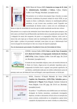 291. REIS, Maria de Fátima (2005) Santarém no tempo de D. João
V. Administração, Sociedade e Cultura. Lisboa: Edições
Colibri. Com 790 págs. Brochado. [exemplar novo].
Pela primeira vez se realizou uma pesquisa larga e fecunda, no campo
da história escalabitana da primeira metade do século XVIII, no que
respeita às festas e celebrações. Juntam-se às manifestações públicas
periódicas, as que tiveram uma ocorrência casual. Erguendo uma
reconstituição da história social, a autora teve em consideração as
formas ou tipos de mentalidade de uma terra que era ainda considerada uma das mais valiosas .
Pela primeira vez os arquivos das instituições locais foram objecto de uma rigorsa pesquisa, com
relevo para os da Santa Casa da Misericórdia cuja história estava em grande parte por erguer. Mas
à indagação da autora não escaparam, tão pouco, as congregações religiosas, assim como as
marcas das corte régia que se fizeram sentir nas manifestações da cultura. Tudo enfim, coberto
pelos órgãos e poderes da governação municipal, numa época em que a administração local
exercia um papel de concentração na vida e nas crenças da respectiva população.
Tese de doutoramento apresentada à Faculdade de Letras da Universidade de Lisboa.
12€
292. CONDE, Antónia Fialho (2009) Cister a sul do Tejo. O mosteiro
de S. Bento de Cástris e a Congregação Autónoma de Alcobaça
(1567-1176). Lisboa: Edições Colibri. Com 607 págs. De 23x16
cm. Brochado. [exemplar novo].
O estudo de uma comunidade religiosa, como a do mosteiro eborense de
S. Bento de Cástris, afigura-se-nos de particular importância para a
compreensão da história local e regional, num período significativo da
sua história, contribuindo ainda para um melhor conhecimento acerca da
presença, neste caso, da Ordem de Cister em Portugal e, mais especificamente, no Sul do país.
12€
293. MAIA, Francisco D’Atayde Machado de Faria (1988)
Capitães dos Donatários. (1439-1766). Subsidios para a
história de S. Miguel. Ponta Delgada: Instituto Cultural de
Ponta Delgada. Com 292 págs. De 23x16 cm. Brochado.
[exemplar já raro].
Do prefácio: ― Ao publicarmos este trabalho temos em vista fazer a
divulgação da história micaelense, coordenando investigações
dispersas, cerzindo os documentos oficiais coevos às narrações dos
nossos cronistas, esclarecendo-as ou corregindo-as; apenas temos
o propósito de proporcionar aos menos versados no conhecimento
9€
 