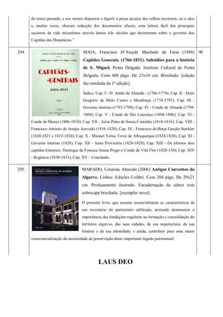do nosso passado, e aos menos dispostos e digerir a prosa arcaica dos velhos escritores, ao a sêca
e, muitas vezes, obscura redacção dos documentos oficais, uma leitura fácil dos principais
sucessos da vida micaelense através destes três séculos que decorreram sobre o governo dos
Capitães dos Donatários.‖
294. MAIA, Francisco D’Atayde Machado de Faria (1988)
Capitães Generais. (1766-1831). Subsidios para a história
de S. Miguel. Ponta Delgada: Instituto Cultural de Ponta
Delgada. Com 400 págs. De 23x16 cm. Brochado. [edição
fac-similada da 1ª edição].
Índice: Cap. I - D. Antão de Almada - (1766-1774); Cap. II - Dinis
Gregório de Melo Castro e Mendonça (1774-1793); Cap. III -
Governo interino (1793-1799); Cap. IV - Conde de Almada (1799-
1804); Cap. V - Conde de São Lourenço (1804-1806); Cap. VI -
Conde de Murça (1806-1810); Cap. VII - Aires Pinto de Sousa Coutinho (1810-1816); Cap. VIII -
Francisco António de Araújo Azevedo (1816-1820); Cap. IX - Francisco de Borja Garção Stockler
(1820-1821 e 1823-1824); Cap. X - Manuel Vieira Tovar de Albuquerque (1824-1828); Cap. XI -
Governo interino (1828); Cap. XII - Junta Provisória (1828-1829); Cap. XIII - Os últimos dois
capitães-Generais: Henrique da Fonseca Sousa Prego e Conde de Vila Flor (1828-130); Cap. XIV
- Regência (1830-1831); Cap. XV – Conclusão.
9€
295. MARADO, Catarina Almeida (2006) Antigos Conventos do
Algarve. Lisboa: Edições Colibri. Com 204 págs. De 29x21
cm. Profusamente ilustrado. Encadernação do editor com
sobrecapa brochada. [exemplar novo].
O presente livro, que assume essencialmente as características de
um inventário do património edificado, pretende demonstrar a
importância das fundações regulares na formação e consolidação do
território algarvio, das suas cidades, da sua arquitectura, da sua
história e da sua identidade, e ainda, contribuir para uma maior
consciencialização da necessidade de preservação deste importante legado patrimonial.
LAUS DEO
 