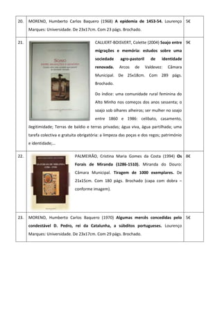 20. MORENO, Humberto Carlos Baquero (1968) A epidemia de 1453-54. Lourenço
Marques: Universidade. De 23x17cm. Com 23 págs. Brochado.
5€
21. CALLIERT-BOISVERT, Colette (2004) Soajo entre
migrações e memória: estudos sobre uma
sociedade agro-pastoril de identidade
renovada. Arcos de Valdevez: Câmara
Municipal. De 25x18cm. Com 289 págs.
Brochado.
Do índice: uma comunidade rural feminina do
Alto Minho nos começos dos anos sessenta; o
soajo sob olhares alheiros; ser mulher no soajo
entre 1860 e 1986: celibato, casamento,
ilegitimidade; Terras de baldio e terras privadas; água viva, água partilhada; uma
tarefa colectiva e gratuita obrigatória: a limpeza das poças e dos regos; património
e identidade;…
9€
22. PALMEIRÃO, Cristina Maria Gomes da Costa (1994) Os
Forais de Miranda (1286-1510). Miranda do Douro:
Câmara Municipal. Tiragem de 1000 exemplares. De
21x15cm. Com 180 págs. Brochado (capa com dobra –
conforme imagem).
8€
23. MORENO, Humberto Carlos Baquero (1970) Algumas mercês concedidas pelo
condestável D. Pedro, rei da Catalunha, a súbditos portugueses. Lourenço
Marques: Universidade. De 23x17cm. Com 29 págs. Brochado.
5€
 