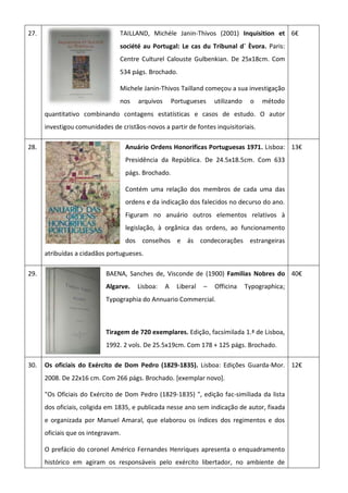 27. TAILLAND, Michèle Janin-Thivos (2001) Inquisition et
société au Portugal: Le cas du Tribunal d´ Èvora. Paris:
Centre Culturel Calouste Gulbenkian. De 25x18cm. Com
534 págs. Brochado.
Michele Janin-Thivos Tailland começou a sua investigação
nos arquivos Portugueses utilizando o método
quantitativo combinando contagens estatísticas e casos de estudo. O autor
investigou comunidades de cristãos-novos a partir de fontes inquisitoriais.
6€
28. Anuário Ordens Honorificas Portuguesas 1971. Lisboa:
Presidência da República. De 24.5x18.5cm. Com 633
págs. Brochado.
Contém uma relação dos membros de cada uma das
ordens e da indicação dos falecidos no decurso do ano.
Figuram no anuário outros elementos relativos à
legislação, à orgânica das ordens, ao funcionamento
dos conselhos e ás condecorações estrangeiras
atribuídas a cidadãos portugueses.
13€
29. BAENA, Sanches de, Visconde de (1900) Familias Nobres do
Algarve. Lisboa: A Liberal – Officina Typographica;
Typographia do Annuario Commercial.
Tiragem de 720 exemplares. Edição, facsímilada 1.ª de Lisboa,
1992. 2 vols. De 25.5x19cm. Com 178 + 125 págs. Brochado.
40€
30. Os oficiais do Exército de Dom Pedro (1829-1835). Lisboa: Edições Guarda-Mor.
2008. De 22x16 cm. Com 266 págs. Brochado. [exemplar novo].
"Os Oficiais do Exército de Dom Pedro (1829-1835) ", edição fac-similiada da lista
dos oficiais, coligida em 1835, e publicada nesse ano sem indicação de autor, fixada
e organizada por Manuel Amaral, que elaborou os índices dos regimentos e dos
oficiais que os integravam.
O prefácio do coronel Américo Fernandes Henriques apresenta o enquadramento
histórico em agiram os responsáveis pelo exército libertador, no ambiente de
12€
 
