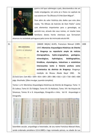 guerra civil que submergia o país, descrevendo-o de um
modo empolgante, tal como já o fizera no capítulo da
sua autoria em "Os Oficiais d' El-Rei Dom Miguel".
Para além do valor histórico dos dados que esta obra
revela, "Os Oficiais do Exército de Dom Pedro" conta
com elementos importantes para a genealogia, ao
permitir-nos, através dos seus nomes, vir revelar teias
familiares destes heróis vitoriosos que formariam
alicerces na sociedade portuguesa pelo correr do intrincado século XIX.
31. [ABADE BAÇAL] ALVES, Franscisco Manuel (1909-
1947) Memórias Arqueológico-Históricas do Distrito
de Bragança ou repositorio amplo de noticias
chorographicas, hydro-orographicas, geologicas,
mineralogicas, hydrologicas, biobliographicas,
hiraldicas, etymologicas, industriaes e estatisticas
interessantes tanto à historia profana como
ecclesiastica do districto de Bragança. Bragança:
reedição do Museu Abade Baçal 1982. De
22.5x15.5cm. Com 401 + 509 + 454 + 699 + 209 + 806 + 816 + 123 + 718 + 845 + 804
págs. Brochado. [Obra invulgar, quando completa]
Tomos I a IV: Memórias Arqueológico-Históricas do Distrito de Bragança; Tomo V:
Os Judeus; Tomo VI: Os Fidalgos; Tomo VII: Os Notáveis; Tomo. VIII: No Arquivo de
Simancas; Tomos IX e X: Arqueologia, Etnografia e Arte; Vol XI Arqueologia e
Etnografia.
Sacerdote secular, arqueólogo e historiador, de seu nome Francisco Manuel Alves,
sendo ordenado presbítero (13.6.1889) e logo nomeado pároco, ou abade da sua
140€
 