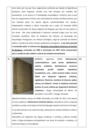 terra natal, por isso que ficou vulgarmente conhecido por Abade de Baçal.Nunca
paroquiou outra freguesia, vivendo uma vida entregue aos cuidados dos
paroquianos, à sua lavoura e à investigação arqueológica e histórica, para a qual
teve um singularíssimo instinto, sem necessidade de estudos científicos prévios, por
isso havendo quem lhe aponte alguma assistematicidade nos estudos.
Independente, modesto e sóbrio, misturado com o povo, foi nomeado (1925)
director-conservador do Museu Regional de Bragança que hoje em dia ostenta o
seu nome. Deu vasta colaboração à imprensa, havendo artigos seus nos mais
inusitados periódicos. Sócio da Academia das Ciências, da Associação dos
Arqueólogos Portugueses, do Instituto Etnológico, vogal da comissão de História
Militar e membro de vários intitutos académicos estrangeiros. A sua obra principal
é constituída pelos 11 volumes das Memórias Arqueológico-Históricas do Distrito
de Bragança, começados em 1909 e terminadas em 1947, fonte incontornável
para o estudo da vida, história e valores do nordeste transmontano.
32. BARBOSA, Agostinho (2007) Dictinonarium
Lusitanicolatinvm: juxta seriem alphabeticam
optimis, probatisq. doctissimorum auctorum
testimonijs perutili quadam expositione
locupletatum: cum... Latini sermonis indice, necnon
libello uno aliquarum regionum, civitatum,
oppidorum, fluviorum, montium, & locorum, quibus
veteres uti solebant / omnia in studiosae inventutis
gratiam, & usum collecta per Augustinum Barbosam
Lusitanum.... Braga: Universidade do Minho. De
26.5x20cm. Com 1207 + 15 págs. Brochado.
Agostinho Barbosa nasceu em Aldão, Guimarães, em 1590. Em 1611, com apenas
21 anos, publicou o Dictionarium lusitanico-latinum, tornando-se assim o segundo
estudioso a ocupar-se da língua vernácula (linguagem popular comum) em Portugal.
A sua obra continua a ser citada até hoje, sobretudo em estudos editados na Itália e
na Alemanha.
Especialista em linguística das línguas românicas e semíticas, publicou estudos
sobre a língua portuguesa principalmente nas áreas da variação e mudança, na
história da língua e na lexicografia.
40€
 