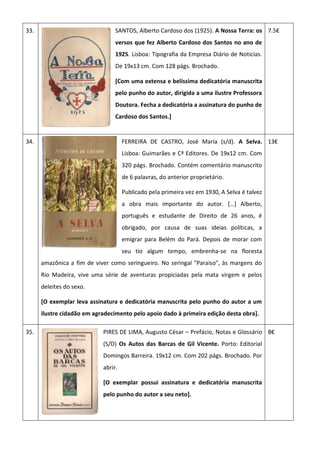 33. SANTOS, Alberto Cardoso dos (1925). A Nossa Terra: os
versos que fez Alberto Cardoso dos Santos no ano de
1925. Lisboa: Tipografia da Empresa Diário de Noticias.
De 19x13 cm. Com 128 págs. Brochado.
[Com uma extensa e belíssima dedicatória manuscrita
pelo punho do autor, dirigida a uma ilustre Professora
Doutora. Fecha a dedicatória a assinatura do punho de
Cardoso dos Santos.]
7.5€
34. FERREIRA DE CASTRO, José Maria (s/d). A Selva.
Lisboa: Guimarães e Cª Editores. De 19x12 cm. Com
320 págs. Brochado. Contém comentário manuscrito
de 6 palavras, do anterior proprietário.
Publicado pela primeira vez em 1930, A Selva é talvez
a obra mais importante do autor. *…+ Alberto,
português e estudante de Direito de 26 anos, é
obrigado, por causa de suas ideias políticas, a
emigrar para Belém do Pará. Depois de morar com
seu tio algum tempo, embrenha-se na floresta
amazônica a fim de viver como seringueiro. No seringal "Paraíso", às margens do
Rio Madeira, vive uma série de aventuras propiciadas pela mata virgem e pelos
deleites do sexo.
[O exemplar leva assinatura e dedicatória manuscrita pelo punho do autor a um
ilustre cidadão em agradecimento pelo apoio dado à primeira edição desta obra].
13€
35. PIRES DE LIMA, Augusto César – Prefácio, Notas e Glossário
(S/D) Os Autos das Barcas de Gil Vicente. Porto: Editorial
Domingos Barreira. 19x12 cm. Com 202 págs. Brochado. Por
abrir.
[O exemplar possui assinatura e dedicatória manuscrita
pelo punho do autor a seu neto].
8€
 