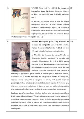 36. TAVARES, Maria José Ferro (2000). Os Judeus em
Portugal no século XIV. Lisboa: Guimarães Editores.
De 20x15 cm. Com 196 págs. Brochado. [exemplar
novo].
«A escassez documental sobre a vida dos judeus
portugueses no século XIV, como minoria religiosa
inserida na sociedade cristã, levou a um exaustivo e
fundamental estudo da história social e económica da
nação judaica, da sua vivência nas comunas, da sua
relação de dependência com o poder real.»[…]
8€
37. Incursões Monárquicas (1910-1920). Memórias da
Condessa de Mangualde. Lisboa: Quetzal Editores.
Prefácio de Vasco Pulido Valente. De 23x15 cm. Com
219 págs. Ilustrado. Brochado. [exemplar novo]
As Memórias da Condessa de Mangualde são um
documento inédito, abarcando o período das
Incursões Monárquicas, de 1910 a 1920. Vamos
encontrar nestas Memórias as angústias, incertezas e
dificuldades por que passou a mulher de um dos mais
convictos opositores monárquicos que recusara a
indiferença e passividade geral perante a proclamação da República. Exilado,
encarcerado ou a monte, Fernando de Albuquerque, Conde de Mangualde,
procurou sempre acompanhar e proteger a sua família, ainda que tal parecesse
quase impossível. As cartas do jovem casal são o grande suporte de memória que,
pelos seus pormenores quotidianos, atribuem ao texto um realismo inesperado e,
pelas suas descrições, ilustram um período da nossa história ainda por esclarecer
Guiado por Maria Teresa se Souza Botelho e Mello, o leitor revive os tempos difíceis
da pós-instauração republicana: “A impressão que se sente no meio da revolução è
o que há de mais angustioso: a incerteza do seu desfecho, a sensação de completa
impotência perante o perigo, o silêncio das ruas entrecortado por tiros isolados
disparados não se sabe de onde, nem contra quem, tudo concorre para aumentar
essa angústia”.
12€
 
