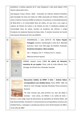 pombalino; a estátua equestre de D. José; Burguesia e vida social depois 1755;
Queluz e gosto pela corte;…
José-Augusto França (Tomar, 1922) - licenciado em Ciências Histórico-Filosóficas
pela Faculdade de Letras de Lisboa em 1944, doutorado em História (1962) e em
Letras e Ciências Humanas (1969) na Sorbonne. Foi professor na Sociedade Nacional
de Belas-Artes e na Universidade Nova de Lisboa, em que teve a seu cargo as
cadeiras de História da Cultura e de História da Arte. É catedrático jubilado da
Universidade Nova de Lisboa, membro da Academia das Ciências e antigo
Presidente da Academia Nacional de Belas Artes. É membro honorário do Comité
International d'Histoire de l'Art e da UNESCO.
42. VASCONCELOS, J. Leite (1974-76 -79) Teatro Popular
Português. Coimbra. Coordenação e notas de A. Machado
Guerreiro. 3vols. Com 1927 págs. De 25x19cm. Brochado.
Excelentes Exemplares. Obra completa.
Vol. I – Religioso; Vol. II – Profano; Vol. III – Açores.
[Obra de estrema riqueza]
75€
43. CARDIM, Joaquim Canas (1982) Na esteira do Noroeste;
memórias de um caçador. Porto: Lello & Irmão Editores. Com
155 págs. De 18.5x12.5cm. Brochado. Ilustrado.
7€
44. Manuscritos Inéditos da BPMP: II Série – António Nobre:
correspondência com Cândida Ramos. Porto: BPMP. 1982. De
23x16 cm. Com 119 págs. Ilustrado. Brochado. Possui assinatura
de posse.
“As treze missivas que, pela primeira vez, aqui são dadas à
estampa – onze cartas, um bilhete e um cartão de visita –
formam o mais antigo corpo de documentos do epistolário de António Nobre, até
hoje desentranhado. Constituem o remanescente da correspondência amorosa com
Cândida Ramos, e abrangem o período que decorre entre 30 de Outubro de 1885 e
13 de Julho de 1886.”
7€
 