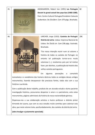 45. ANSWAARDEN, Robert Van (1991) Les Portugais
Devant le grand conseil des pays-bas (1460-1580).
Paris: Centre Culturel Portugais/Fondation Calouste
Gulbenkian. De 25x18cm. Com 379 págs. Brochado.
6€
46. LARCHER, Jorge (1933). Castelos de Portugal:
Distrito de Leiria. Lisboa: Imprensa Nacional de
Lisboa. De 25x16 cm. Com 238 págs. Ilustrado.
Brochado.
“Era nossa intenção reunir num só volume a
história de todos os castelos de Portugal, no
entanto tal publicação tornar-se-ia muito
volumosa *…+, resolvemos pois por tal motivo
fazer, por distritos, a publicação da história dos
velhos castelos portugueses.
Em algumas povoações o camartelo
iconoclasta e o vandalismo dos homens destruiu todos os vestígios desses antigos
monumentos, fazendo desaparecer tão preciosas fontes, todas elas com a sua
história e sua lenda.
Com a publicação deste trabalho, produto de um aturado estudo e duma paciente
investigação histórica, procuramos despertar o amor e o patriotismo, ante estes
monumentos, páginas admiráveis da história da nossa nacionalidade gloriosa.
Dispensou-nos a sua colaboração artística o ilustre professor e distinto pintor
Armando de Lucena, que com os seus estudos muito contribui para valorizar esta
obra, que neste volume trata, aprofundadamente, dos castelos do distrito de Leiria.
[obra invulgar e justamente apreciada]
20€
 