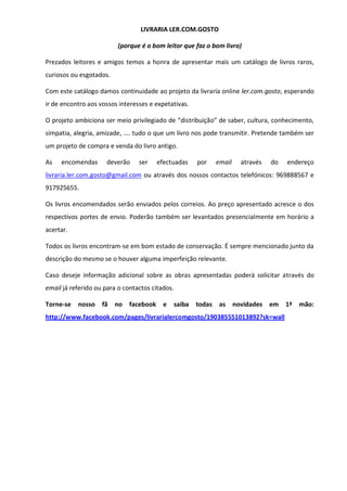 LIVRARIA LER.COM.GOSTO
(porque é o bom leitor que faz o bom livro)
Prezados leitores e amigos temos a honra de apresentar mais um catálogo de livros raros,
curiosos ou esgotados.
Com este catálogo damos continuidade ao projeto da livraria online ler.com.gosto, esperando
ir de encontro aos vossos interesses e expetativas.
O projeto ambiciona ser meio privilegiado de “distribuição” de saber, cultura, conhecimento,
simpatia, alegria, amizade, …. tudo o que um livro nos pode transmitir. Pretende também ser
um projeto de compra e venda do livro antigo.
As encomendas deverão ser efectuadas por email através do endereço
livraria.ler.com.gosto@gmail.com ou através dos nossos contactos telefónicos: 969888567 e
917925655.
Os livros encomendados serão enviados pelos correios. Ao preço apresentado acresce o dos
respectivos portes de envio. Poderão também ser levantados presencialmente em horário a
acertar.
Todos os livros encontram-se em bom estado de conservação. É sempre mencionado junto da
descrição do mesmo se o houver alguma imperfeição relevante.
Caso deseje informação adicional sobre as obras apresentadas poderá solicitar através do
email já referido ou para o contactos citados.
Torne-se nosso fã no facebook e saiba todas as novidades em 1ª mão:
http://www.facebook.com/pages/livrarialercomgosto/190385551013892?sk=wall
 