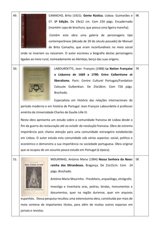 49. CAMACHO, Brito (1921). Gente Rústica. Lisboa: Guimarães e
Cª. 1ª Edição. De 19x12 cm. Com 234 págs. Encadernado
[mantém capa de brochura, que possui uma ligeira mancha].
Contém esta obra uma galeria de personagens tipo
contemporâneas [década de 20 do século passado] de Manuel
de Brito Camacho, que eram inconfundíveis no meio social
onde se inseriam ou nasceram. O autor escreveu a biografia destas personagens
ligadas ao meio rural, nomeadamente ao Alentejo, berço das suas origens.
9€
50. LABOURDETTE, Jean- François (1988) La Nation Française
a Lisbonne de 1669 a 1790: Entre Colbertisme et
liberalisme. Paris: Centre Culturel Portugais/Fondation
Calouste Gulbenkian. De 25x18cm. Com 726 págs.
Brochado.
Especialista em História das relações internacionais do
período moderno e em história de Portugal. Jean-François Labourdette é professor
emérito da Universidade Charles de Gaulle-Lille III.
Nesta obra apresenta um estudo sobre a comunidade francesa de Lisboa desde o
fim da guerra da restauração até ao eclodir da revolução francesa. Obra de estrema
importância pois chama atenção para uma comunidade estrangeira estabelecida
em Lisboa. O autor estuda esta comunidade sob vários aspectos: social, politico e
económico e demonstra a sua importância na sociedade portuguesa. Obra original
que se ocupou de um assunto pouco estudo em Portugal (à época).
7€
51. MOURINHO, António Maria (1984) Nossa Senhora do Naso:
rainha dos Mirandeses. Bragança. De 21x15cm. Com 24
págs. Brochado.
António Maria Mourinho - Presbítero, arqueólogo, etnógrafo.
Investiga e inventaria aras, pedras, lendas, monumentos e
documentos, quer na região duriense, quer em arquivos
espanhóis. Dessa pesquisa resultou uma extensíssima obra, constituída por mais de
meia centena de importantes títulos, para além de muitos outros esparsos em
jornais e revistas.
5€
 