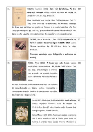 58. RIBEIRO, Aquilino (1959). Dom Frei Bertolameu. As três
desgraças teologais. Lisboa: Livraria Bertrand. 1ª Edição. De
20x15 cm. Com 291 págs. Brochado.
Obra constituída pela novela «Dom Frei Bertolameu» (pp. 21-
198), sobre a vida de Frei Bartolomeu dos Mártires, arcebispo
de Braga que particiou no concílio de Trento, e o ensaio biográfico «As Três
Desgraças Teologais» (pp. 199-289), que aborda a vida de Mafalda de Portugal, filha
do rei Sancho I, que foi rainha de Castela e depois se tornou monja cistercense.
8.5€
59. GASPAR, Maria Armanda L. Pais (1960) Interpretação do
Foral de Lisboa e das cartas régias de 1204 e 1210. Lisboa:
Câmara Municipal. De 28.5x22.5cm. Com 34 págs.
Brochado.
[Exemplar valorizado com dedicatória e assinatura da
autora].
7€
60. REDOL, Alves (1958) A Barca dos sete lemes. Lisboa:
publicações Europa-América. 1ª Edição. De19.5x14cm. Com
515 págs. Encadernação a sintético
com gravação na lombada (mantém
capas e brochura. Possui assinatura de
posse.
No todo da obra de Redol este romance inicia um trabalho
de secundarização do dogma político neo-realista e
consequente desenho literário de personagens possuídos
de um coração e de psiquismo.
18€
61. NEGREIROS, Maria José de Almada (1999) Sarah Affonso.
Lisboa: Imprensa Nacional- Casa da Moeda. De
23.5x16.5cm. Com 67 págs. Encadernação de capa dura
com gravação na pasta e lombada.
Sarah Afonso (1899-1983). Nasceu em Lisboa, no entanto
aos 5 anos mudou-se com a família para Viana do
Castelo. A vivência nesta cidade minhota influenciou a
9€
 