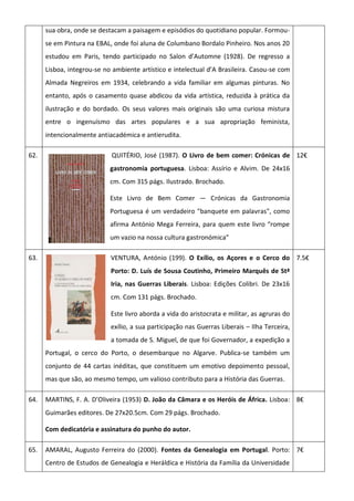 sua obra, onde se destacam a paisagem e episódios do quotidiano popular. Formou-
se em Pintura na EBAL, onde foi aluna de Columbano Bordalo Pinheiro. Nos anos 20
estudou em Paris, tendo participado no Salon d’Automne (1928). De regresso a
Lisboa, integrou-se no ambiente artístico e intelectual d’A Brasileira. Casou-se com
Almada Negreiros em 1934, celebrando a vida familiar em algumas pinturas. No
entanto, após o casamento quase abdicou da vida artística, reduzida à prática da
ilustração e do bordado. Os seus valores mais originais são uma curiosa mistura
entre o ingenuísmo das artes populares e a sua apropriação feminista,
intencionalmente antiacadémica e antierudita.
62. QUITÉRIO, José (1987). O Livro de bem comer: Crónicas de
gastronomia portuguesa. Lisboa: Assírio e Alvim. De 24x16
cm. Com 315 págs. Ilustrado. Brochado.
Este Livro de Bem Comer — Crónicas da Gastronomia
Portuguesa é um verdadeiro "banquete em palavras", como
afirma António Mega Ferreira, para quem este livro “rompe
um vazio na nossa cultura gastronómica”
12€
63. VENTURA, António (199). O Exílio, os Açores e o Cerco do
Porto: D. Luís de Sousa Coutinho, Primeiro Marquês de Stª
Iria, nas Guerras Liberais. Lisboa: Edições Colibri. De 23x16
cm. Com 131 págs. Brochado.
Este livro aborda a vida do aristocrata e militar, as agruras do
exílio, a sua participação nas Guerras Liberais – Ilha Terceira,
a tomada de S. Miguel, de que foi Governador, a expedição a
Portugal, o cerco do Porto, o desembarque no Algarve. Publica-se também um
conjunto de 44 cartas inéditas, que constituem um emotivo depoimento pessoal,
mas que são, ao mesmo tempo, um valioso contributo para a História das Guerras.
7.5€
64. MARTINS, F. A. D’Oliveira (1953) D. João da Câmara e os Heróis de África. Lisboa:
Guimarães editores. De 27x20.5cm. Com 29 págs. Brochado.
Com dedicatória e assinatura do punho do autor.
8€
65. AMARAL, Augusto Ferreira do (2000). Fontes da Genealogia em Portugal. Porto:
Centro de Estudos de Genealogia e Heráldica e História da Família da Universidade
7€
 