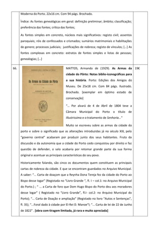 Moderna do Porto. 22x16 cm. Com 94 págs. Brochado.
Ìndice: As fontes genealógicas em geral: definição preliminar; âmbito; classificação;
preferência das fontes; crítica das fontes;
As fontes simples em concreto, núcleos mais significativos: registo civil; assentos
paroquiais; róis de confessados e crismados; sumários matrimoniais e habilitações
de genere; processos judiciais; justificações de nobreza; registo de vínculos; *…+ As
fontes complexas em concreto: extratos de fontes simples e listas de pessoas;
genealogias; *…+
66. MATTOS, Armando de (1929). As Armas da
cidade do Pôrto: Notas biblio-iconográficas para
a sua história. Porto: Edições dos Amigos do
Museu. De 25x18 cm. Com 84 págs. Ilustrado.
Brochado. [exemplar em óptimo estado de
conservação]
“… Por alvará de 4 de Abril de 1804 teve a
Câmara Municipal do Porto o título de
Illustrissima e o tratamento de Senhoria…”
Muito se escreveu sobre as armas da cidade do
porto e sobre o significado que as alterações introduzidas já no século XIX, pelo
“governo central” acabaram por produzir junto dos seus habitantes. Fruto da
discussão e da autonomia que a cidade do Porto cedo conquistou por direito e faz
questão de defender, o selo acabaria por retomar grande parte da sua forma
original e acentuar as principais características do seu povo.
Historicamente falando, são cinco os documentos quem constituem as principais
cartas de nobreza da cidade. E que se encontram guardados no Arquivo Municipal.
A saber: “... Carta de doaçom que a Reynha Dona Tereja fez da cidade do Porto ao
Bispo desse logar” (Registada no “Livro Grande “, fl. I – col.1: no Arquivo Municipal
do Porto.) ; “ ... a Carta de foro que Dom Hugo Bispo do Porto deu aos moradores
desse logar” ( Registado no “Livro Grande”, fl.I- col.2: no Arquivo Municipal do
Porto); “... Carta de Doação e ampliação” (Registado no livro “Autos e Sentenças”,
fl. 35); “...Foral dado à cidade por El-Rei D. Manoe”l; “... Carta de lei de 22 de Junho
de 1822” . [obra com tiragem limitada, já rara e muito apreciada]
19€
 