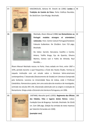 67. VASCONCELOS, Adriano M. Strecht de (1981) Lendas e
Tradições de Castelo de Paiva. Porto: Gráficos Reunidos.
De 16x10.5cm. Com 94 págs. Brochado.
4€
68. Machado, Alvaro Manuel (1986) Les Romantismes au
Portugal: modeles etrangers et orientations
nationales. Paris: Centre Culturel Portugais/Fondation
Calouste Gulbenkian. De 25x18cm. Com 719 págs.
Brochado.
Do índice: Garrett; Herculano; Castilho e Camilo;
Antero; Teófilo Braga; Eça de Queirós; Oliveira
Martins; Gomes Leal e Fialho de Almeida; Raul
Brandão; …
Álvaro Manuel Machado nasceu no Porto. Viveu exilado em Paris, entre 1967 e
1976, período durante o qual frequentou a École des Hautes Études. Formou-se
naquela instituição com um estudo sobre a literatura latino-americana
contemporânea. É doutorado (Doutoramento de Estado) em Literatura Comparada
pela Sorbonne. Lecciona na Universidade Nova de Lisboa, onde é Professor
Catedrático. Romancista e poeta, tem uma vasta obra de ensaísta e de investigador,
centrada nos séculos XIX e XX, relacionada sobretudo com as origens e evolução do
Romantismo. Dirigiu ainda o Dicionário da Literatura Portuguesa, em 1996.
6€
69. CAETANO, Marcello (pref.) (1955). Regimento dos Oficiais
das Cidades, Vilas e lugares destes Reinos. Lisboa:
Fundação Casa de Bragança. Ilustrado. Brochado. De 22x16
cm. Com 268 págs. [Edição fac-similada do texto impresso
por Valentim Fernandes em 1504].
[exemplar raro]
28€
 