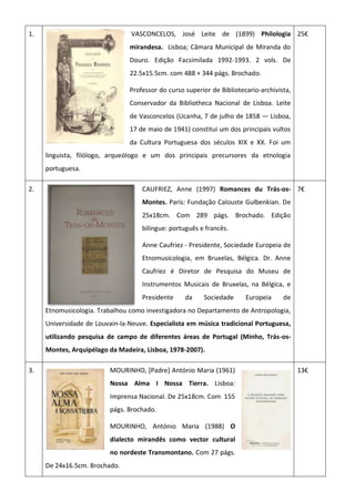 1. VASCONCELOS, José Leite de (1899) Philologia
mirandesa. Lisboa; Câmara Municipal de Miranda do
Douro. Edição Facsimilada 1992-1993. 2 vols. De
22.5x15.5cm. com 488 + 344 págs. Brochado.
Professor do curso superior de Bibliotecario-archivista,
Conservador da Bibliotheca Nacional de Lisboa. Leite
de Vasconcelos (Ucanha, 7 de julho de 1858 — Lisboa,
17 de maio de 1941) constitui um dos principais vultos
da Cultura Portuguesa dos séculos XIX e XX. Foi um
linguista, filólogo, arqueólogo e um dos principais precursores da etnologia
portuguesa.
25€
2. CAUFRIEZ, Anne (1997) Romances du Trás-os-
Montes. Paris: Fundação Calouste Gulbenkian. De
25x18cm. Com 289 págs. Brochado. Edição
bilingue: português e francês.
Anne Caufriez - Presidente, Sociedade Europeia de
Etnomusicologia, em Bruxelas, Bélgica. Dr. Anne
Caufriez é Diretor de Pesquisa do Museu de
Instrumentos Musicais de Bruxelas, na Bélgica, e
Presidente da Sociedade Europeia de
Etnomusicologia. Trabalhou como investigadora no Departamento de Antropologia,
Universidade de Louvain-la-Neuve. Especialista em música tradicional Portuguesa,
utilizando pesquisa de campo de diferentes áreas de Portugal (Minho, Trás-os-
Montes, Arquipélago da Madeira, Lisboa, 1978-2007).
7€
3. MOURINHO, [Padre] António Maria (1961)
Nossa Alma I Nossa Tierra. Lisboa:
Imprensa Nacional. De 25x18cm. Com 155
págs. Brochado.
MOURINHO, António Maria (1988) O
dialecto mirandês como vector cultural
no nordeste Transmontano. Com 27 págs.
De 24x16.5cm. Brochado.
13€
 