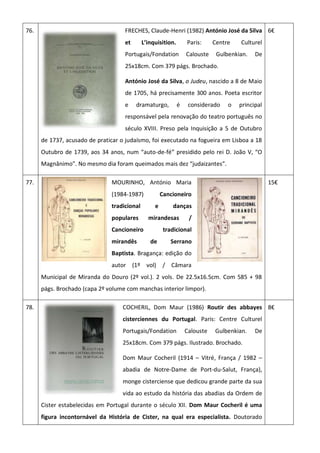76. FRECHES, Claude-Henri (1982) António José da Silva
et L’inquisition. Paris: Centre Culturel
Portugais/Fondation Calouste Gulbenkian. De
25x18cm. Com 379 págs. Brochado.
António José da Silva, o Judeu, nascido a 8 de Maio
de 1705, há precisamente 300 anos. Poeta escritor
e dramaturgo, é considerado o principal
responsável pela renovação do teatro português no
século XVIII. Preso pela Inquisição a 5 de Outubro
de 1737, acusado de praticar o judaísmo, foi executado na fogueira em Lisboa a 18
Outubro de 1739, aos 34 anos, num “auto-de-fé” presidido pelo rei D. João V, “O
Magnânimo”. No mesmo dia foram queimados mais dez “judaizantes”.
6€
77. MOURINHO, António Maria
(1984-1987) Cancioneiro
tradicional e danças
populares mirandesas /
Cancioneiro tradicional
mirandês de Serrano
Baptista. Bragança: edição do
autor (1º vol) / Câmara
Municipal de Miranda do Douro (2º vol.). 2 vols. De 22.5x16.5cm. Com 585 + 98
págs. Brochado (capa 2º volume com manchas interior limpor).
15€
78. COCHERIL, Dom Maur (1986) Routir des abbayes
cisterciennes du Portugal. Paris: Centre Culturel
Portugais/Fondation Calouste Gulbenkian. De
25x18cm. Com 379 págs. Ilustrado. Brochado.
Dom Maur Cocheril (1914 – Vitré, França / 1982 –
abadia de Notre-Dame de Port-du-Salut, França),
monge cisterciense que dedicou grande parte da sua
vida ao estudo da história das abadias da Ordem de
Cister estabelecidas em Portugal durante o século XII. Dom Maur Cocheril é uma
figura incontornável da História de Cister, na qual era especialista. Doutorado
8€
 