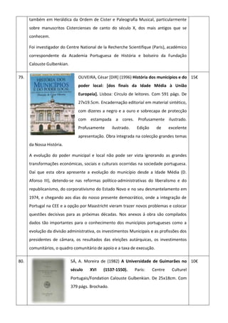 também em Heráldica da Ordem de Cister e Paleografia Musical, particularmente
sobre manuscritos Cistercienses de canto do século X, dos mais antigos que se
conhecem.
Foi investigador do Centre National de la Recherche Scientifique (Paris), académico
correspondente da Academia Portuguesa de História e bolseiro da Fundação
Calouste Gulbenkian.
79. OLIVEIRA, César [DIR] (1996) História dos municípios e do
poder local: [dos finais da Idade Média à União
Europeia]. Lisboa: Círculo de leitores. Com 591 págs. De
27x19.5cm. Encadernação editorial em material sintético,
com dizeres a negro e a ouro e sobrecapa de protecção
com estampada a cores. Profusamente ilustrado.
Profusamente ilustrado. Edição de excelente
apresentação. Obra integrada na colecção grandes temas
da Nossa História.
A evolução do poder municipal e local não pode ser vista ignorando as grandes
transformações económicas, sociais e culturais ocorridas na sociedade portuguesa.
Daí que esta obra apresente a evolução do município desde a Idade Média (D.
Afonso III), detendo-se nas reformas político-administrativas do liberalismo e do
republicanismo, do corporativismo do Estado Novo e no seu desmantelamento em
1974, e chegando aos dias do nosso presente democrático, onde a integração de
Portugal na CEE e a opção por Maastricht vieram trazer novos problemas e colocar
questões decisivas para as próximas décadas. Nos anexos á obra são compilados
dados tão importantes para o conhecimento dos municípios portugueses como a
evolução da divisão administrativa, os investimentos Municipais e as profissões dos
presidentes de câmara, os resultados das eleições autárquicas, os investimentos
comunitários, o quadro comunitário de apoio e a taxa de execução.
15€
80. SÁ, A. Moreira de (1982) A Universidade de Guimarães no
século XVI (1537-1550). Paris: Centre Culturel
Portugais/Fondation Calouste Gulbenkian. De 25x18cm. Com
379 págs. Brochado.
10€
 