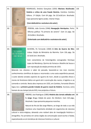 81. RODRIGUES, António Gonçalves (1935) Mariana Alcoforado:
história e crítica de uma fraude literária. Coimbra: Coimbra
Editora. 1ª Edição. Com 64 págs. De 25.5x18.5cm. Brochado.
Capa apresenta ligeira acidez. Interior limpo.
[Com dedicatória e assinatura do autor].
13€
82. PEREIRA, João Correia (1946) Navegação Henriquina. Porto:
Oficinas gráficas “O primeiro de Janeiro”. Com 21 págs. De
24.5x18cm. Brochado.
[Valorizado com dedicatória e assinatura do autor].
7€
83. OLIVEIRA, Pe Fernando (1969) A Arte da Guerra do Mar.
Lisboa: Edição do Ministério da Marinha. Com 136 págs. De
22.5x16.5cm. Brochado.
Com comentários de historiógrafos consagrados Henrique
Lopes de Mendonça, Quirino da Fonseca e Botelho de Sousa e
com reprodução da edição primitiva de 1555.
Bebendo nos clássicos o saber do passado, baseando-se nos mais recentes
conhecimentos científicos da época e recorrendo a uma vasta experiência pessoal,
o autor aborda variados aspectos da «guerra do mar», desde as questões éticas e
morais do fenómeno bélico em geral até à construção dos navios, à logística e ao
comando e controlo. Nesta obra impressa em 1555, em Coimbra, Fernando Oliveira
legou-nos o primeiro grande tratado de guerra naval da história. Escreveu como
homem do seu tempo (século XVI), mas projectou o futuro.
12€
84. RIBEIRO, José Rodrigues (1985) História dos Jornais editados em
S. Jorge. Braga: Edição de autor. De 23x16cm. Com 110 págs.
Brochado. Capa apresenta pequenas manchas.
Natural da ilha de São Jorge Ribeiro, ao longo de toda a sua vida
manteve uma importante atividade em organismos de natureza
cultural e sócio-religiosa, deixando uma notável obra de investigação histórica e
etnográfica. Foi jornalista em vários órgãos da comunicação social escrita e falada,
especializando-se em temáticas de interesse histórico e cultural.
8€
 