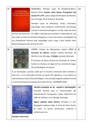 85. MENDONÇA, Henrique Lopes de (Capitão-de-Mar-e-
Guerra) (1971) Estudos sobre Navios Portugueses dos
séculos XV e XVI. Lisboa: Edição do Ministério da Marinha.
Com 127 págs. De 22.5x16.5cm. Brochado.
Henrique Lopes de Mendonça, militar, historiador,
arqueólogo naval, professor, conferencista, dramaturgo,
cronista e romancista português e um dos vultos das letras
do finais do século XIX. Em 1889 é noemado para proceder à elaboração de uma
obra sobre os feitos da Armada Portuguesa e, como fruto dessas investigações do
seu consequente interesse pela arqueologia naval, surge a obra Estudos sobre
Navios Portugueses dos séculos XV e XVI.
12€
86. CORRÊA, António de Albuquerque Jácome (2000) O
Convento da Caloura. Caloura: Câmara Municipal. De
24x17cm. Com 181 págs. 1ª Edição. Ilustrado. Brochado.
O Convento de Nossa Senhora da Conceição da Caloura
localiza-se à Caloura, em Água de Pau, concelho da Lagoa,
ilha de São Miguel, nos Açores.
A sua localização é peculiar, dado que se encontra construído sobre rochedos à
beira-mar. A sua construção remonta ao século XVI, ligando-se a sua história ao
culto do Senhor Santo Cristo dos Milagres. Uma inscrição epigráfica abaixo do nicho
no centro do tímpano da fachada da ermida informa: "DEZEMBRO 1684".
6€
87. REVISTA OCEANOS Nº 38 - NAVIOS E NAVEGAÇÕES.
Comissão Nacional para as Comemorações dos
Descobrimentos Portugueses. Lisboa. Abril/Junho de
1999. De 37x26cm. Com 160 págs. Brochado.
Alguns capítulos deste número: Portugal e o mar.
Navegação medieval árabe. O nónio de Pedro Nunes.
As marés na náutica quinhentista. Artilharia e
artilheiros do mar.
Exemplar como novo.
16€
 
