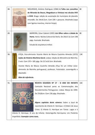 88. MOURINHO, António Rodrigues (1984) A Talha nos concelhos
de Miranda do Douro, Mogadouro e Vimioso nos séculos XVII
e XVIII. Braga: edição da associação de municípios do planalto
mirandês. De 24x16.5cm. Com 228 + gravuras. Brochado (capa
com ligeiras manchas, interior limpo).
8€
89. BARREIRA, César Gabriel (1995) Um Olhar sobre a cidade da
Horta. Horta: Núcleo Cultural da Horta. De 24x17.5c Com 148
págs. Ilustrado. Brochado.
Estudo de arquitetura militar.
8€
90. D'EÇA, Vice-almirante Vicente Maria de Moura Coutinho Almeida (1973)
Lições de História Marítima Geral. Lisboa: Edição do Ministério da Marinha.
2 vols. Com 170 + 185 págs. De 22.5x16.5cm. Brochado.
Vicente Maria de Moura Coutinho Almeida d'Eça foi um militar (vice-
almirante da Marinha portuguesa), professor, historiador, oceanógrafo e
deputado.
Obra de referência.
13€
91. REVISTA OCEANOS Nº 17 - O ANO DO INFANTE
Comissão Nacional paras as Comemorações dos
Descobrimentos Portugueses. Lisboa. Março de 1994.
De 37x26cm. Com 136 págs. Brochado.
Alguns capítulos deste número: Sobre o local de
nascimento do Infante D. Henrique. A Ordem de Jesus
Cristo. O infante D. Henrique em Tomar. Lagos e o
Infante D. Henrique. O ano do Infante. Historiografia Henriquina: Um Pretérito
Imperfeito. Exemplar como novo.
16€
 