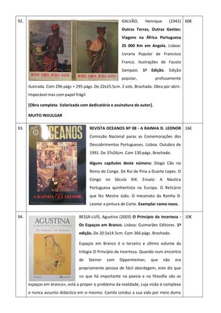 92. GALVÃO, Henrique (1942)
Outras Terras, Outras Gentes:
Viagens na África Portuguesa
25 000 Km em Angola. Lisboa:
Livraria Popular de Francisco
Franco. Ilustrações de Fausto
Sampaio. 1ª Edição. Edição
popular, profusamente
ilustrada. Com 296 págs + 295 págs. De 22x15.5cm. 2 vols. Brochada. Obra por abrir.
Impecável mas com papel frágil.
[Obra completa. Valorizada com dedicatória e assinatura do autor].
MUITO INVULGAR
60€
93. REVISTA OCEANOS Nº 08 - A RAINHA D. LEONOR
Comissão Nacional paras as Comemorações dos
Descobrimentos Portugueses. Lisboa. Outubro de
1991. De 37x26cm. Com 130 págs. Brochado.
Alguns capítulos deste número: Diogo Cão no
Reino do Congo. De Rui de Pina a Duarte Lopes. O
Congo no Século XIX. Ensaio: A Náutica
Portuguesa quinhentista na Europa. O Relicário
que fez Mestre João. O mecenato da Rainha D.
Leonor a pintura de Corte. Exemplar como novo.
16€
94. BESSA-LUÍS, Agustina (2003) O Princípio da Incerteza -
Os Espaços em Branco. Lisboa: Guimarães Editores. 1ª
edição. De 20.5x14.5cm. Com 366 págs. Brochado.
Espaços em Branco é o terceiro e último volume da
trilogia O Princípio da Incerteza. Quando num encontro
de Steiner com Oppenheimer, que não era
propriamente pessoa de fácil abordagem, este diz que
«o que há importante na poesia e na filosofia são os
espaços em branco», está a propor o problema da realidade, cuja visão é complexa
e nunca assunto didáctico em si mesmo. Camila conduz a sua vida por meio duma
10€
 
