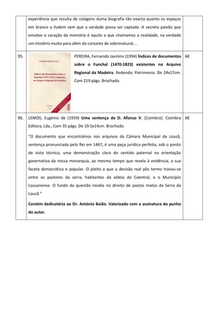 experiência que resulta de colagens duma biografia tão exacta quanto os espaços
em branco a iludem sem que a verdade possa ser captada. A secreta paixão que
envolve o coração da memória é aquilo a que chamamos a realidade, na verdade
um mistério muito para além do conceito de sobrenatural....
95. PEREIRA, Fernando Jasmins (1994) Índices de documentos
sobre o Funchal (1470-1823) existentes no Arquivo
Regional da Madeira. Redondo: Patrimonia. De 24x17cm.
Com 219 págs. Brochado.
6€
96. LEMOS, Eugénio de (1959) Uma sentença de D. Afonso V. [Coimbra]: Coimbra
Editora, Lda., Com 35 págs. De 19.5x14cm. Brochado.
“O documento que encontrámos nos arquivos da Câmara Municipal da Lousã,
sentença pronunciada pelo Rei em 1467, é uma peça jurídica perfeita, sob o ponto
de vista técnico, uma demonstração clara do sentido paternal na orientação
governativa da nossa monarquia, ao mesmo tempo que revela à evidência, a sua
faceta democrática e popular. O pleito a que a decisão real pôs termo travou-se
entre os pastores da serra, habitantes da aldeia do Coentral, e o Município
Lousanense. O fundo da questão residia no direito de pastos matos da Serra da
Lousã.”
Contém dedicatória ao Dr. António Baião. Valorizado com a assinatura do punho
do autor.
6€
 