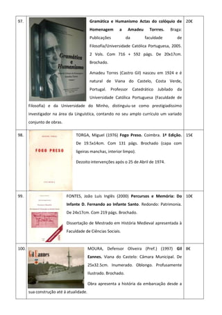 97. Gramática e Humanismo Actas do colóquio de
Homenagem a Amadeu Torrres. Braga:
Publicações da faculdade de
Filosofia/Universidade Católica Portuguesa, 2005.
2 Vols. Com 716 + 592 págs. De 20x17cm.
Brochado.
Amadeu Torres (Castro Gil) nasceu em 1924 e é
natural de Viana do Castelo, Costa Verde,
Portugal. Professor Catedrático Jubilado da
Universidade Católica Portuguesa (Faculdade de
Filosofia) e da Universidade do Minho, distinguiu-se como prestigiadíssimo
investigador na área da Linguística, contando no seu amplo currículo um variado
conjunto de obras.
20€
98. TORGA, Miguel (1976) Fogo Preso. Coimbra. 1ª Edição.
De 19.5x14cm. Com 131 págs. Brochado (capa com
ligeiras manchas, interior limpo).
Dezoito intervenções após o 25 de Abril de 1974.
15€
99. FONTES, João Luís Inglês (2000) Percursos e Memória: Do
Infante D. Fernando ao Infante Santo. Redondo: Patrimonia.
De 24x17cm. Com 219 págs. Brochado.
Dissertação de Mestrado em História Medieval apresentada à
Faculdade de Ciências Sociais.
10€
100. MOURA, Defensor Oliveira (Pref.) (1997) Gil
Eannes. Viana do Castelo: Câmara Municipal. De
25x32.5cm. Inumerado. Oblongo. Profusamente
Ilustrado. Brochado.
Obra apresenta a história da embarcação desde a
sua construção até á atualidade.
8€
 