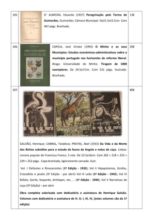 105. D’ ALMEIDA, Eduardo (1957) Peregrinação pelo Termo de
Guimarães. Guimarães: Câmara Municipal. De21.5x15.5cm. Com
467 págs. Brochado.
13€
106. CAPELA, José Viriato (1995) O Minho e os seus
Municipios: Estudos económicos-administrativos sobre o
municipio português nos horizontes da reforma liberal.
Braga: Universidade do Minho. Tiragem de 1000
exemplares. De 24.5x17cm. Com 531 págs. Ilustrado.
Brochado.
20€
107.
GALVÃO, Henrique; CABRAL, Teodósio; PRATAS, Abel (1933) Da Vida e da Morte
dos Bichos subsídios para o estudo da fauna da Angola e notas de caça. Lisboa:
Livraria popular de Francisco Franco. 5 vols. De 23.5x16cm. Com 202 + 218 + 233 +
229 + 252 págs . Capa brochada, ligeiramente cansada. Ilust.
Vol. I Elefantes e Rinocerontes (1ª Edição - 1933); Vol II Hipopotamos, Girafas,
Crocodilos e javalis (3ª Edição - por abrir) Vol III Leão (1ª Edição - 1942); Vol IV
Búfalo, Gorila, leopardo, Antilopes, etc, … (1ª Edição - 1944); Vol V Narrativas de
caça (3ª Edição) – por abrir
Obra completa valorizada com dedicatória e assinatura de Henrique Galvão.
Volumes com dedicatória e assinatura de H. G: I, III, IV, (estes volumes são da 1ª
edição)
80€
 
