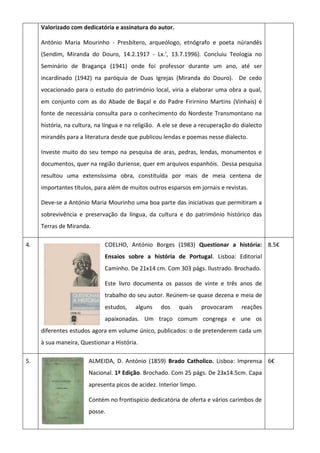 Valorizado com dedicatória e assinatura do autor.
António Maria Mourinho - Presbítero, arqueólogo, etnógrafo e poeta núrandês
(Sendim, Miranda do Douro, 14.2.1917 - Lx.', 13.7.1996). Concluiu Teologia no
Seminário de Bragança (1941) onde foi professor durante um ano, até ser
incardinado (1942) na paróquia de Duas Igrejas (Miranda do Douro). De cedo
vocacionado para o estudo do património local, viria a elaborar uma obra a qual,
em conjunto com as do Abade de Baçal e do Padre Firirnino Martins (Vinhais) é
fonte de necessária consulta para o conhecimento do Nordeste Transmontano na
história, na cultura, na língua e na religião. A ele se deve a recuperação do dialecto
mirandês para a literatura desde que publicou lendas e poemas nesse dialecto.
Investe muito do seu tempo na pesquisa de aras, pedras, lendas, monumentos e
documentos, quer na região duriense, quer em arquivos espanhóis. Dessa pesquisa
resultou uma extensíssima obra, constituída por mais de meia centena de
importantes títulos, para além de muitos outros esparsos em jornais e revistas.
Deve-se a António Maria Mourinho uma boa parte das iniciativas que permitiram a
sobrevivência e preservação da língua, da cultura e do património histórico das
Terras de Miranda.
4. COELHO, António Borges (1983) Questionar a história:
Ensaios sobre a história de Portugal. Lisboa: Editorial
Caminho. De 21x14 cm. Com 303 págs. Ilustrado. Brochado.
Este livro documenta os passos de vinte e três anos de
trabalho do seu autor. Reúnem-se quase dezena e meia de
estudos, alguns dos quais provocaram reações
apaixonadas. Um traço comum congrega e une os
diferentes estudos agora em volume único, publicados: o de pretenderem cada um
à sua maneira, Questionar a História.
8.5€
5. ALMEIDA, D. António (1859) Brado Catholico. Lisboa: Imprensa
Nacional. 1ª Edição. Brochado. Com 25 págs. De 23x14.5cm. Capa
apresenta picos de acidez. Interior limpo.
Contém no frontispício dedicatória de oferta e vários carimbos de
posse.
6€
 