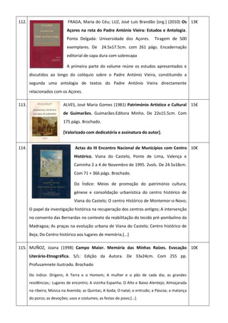 112. FRAGA, Maria do Céu; LUZ, José Luís Brandão [org.] (2010) Os
Açores na rota do Padre António Vieira: Estudos e Antologia.
Ponta Delgada: Universidade dos Açores. Tiragem de 500
exemplares. De 24.5x17.5cm. com 261 págs. Encadernação
editorial de capa dura com sobrecapa
A primeira parte do volume reúne os estudos apresentados e
discutidos ao longo do colóquio sobre o Padre António Vieira, constituindo a
segunda uma antologia de textos do Padre António Vieira directamente
relacionados com os Açores.
13€
113. ALVES, José Maria Gomes (1981) Património Artístico e Cultural
de Guimarães. Guimarães:Editora Minho. De 22x15.5cm. Com
175 págs. Brochado.
[Valorizado com dedicatória e assinatura do autor].
15€
114. Actas do III Encontro Nacional de Municípios com Centro
Histórico. Viana do Castelo, Ponte de Lima, Valença e
Caminha 2 a 4 de Novembro de 1995. 2vols. De 24.5x18cm.
Com 71 + 366 págs. Brochado.
Do Índice: Meios de promoção do património cultura;
génese e consolidação urbanística do centro histórico de
Viana do Castelo; O centro Histórico de Montemor-o-Novo;
O papel da investigação histórica na recuperação dos centros antigos; A intervenção
no convento das Bernardas no contexto da reabilitação do tecido pré-pombalino da
Madragoa; As praças na evolução urbana de Viana do Castelo; Centro histórico de
Beja; Do Centro histórico aos lugares de memória;[…]
10€
115. MUÑOZ, Joana (1998) Campo Maior. Memória das Minhas Raízes. Evocação
Literário-Etnográfica. S/L: Edição da Autora. De 33x24cm. Com 255 pp.
Profusamnete ilustrado. Brochado
Do índice: Origens; A Terra e o Homem; A mulher e o pão de cada dia; as grandes
residências;: Lugares de encontro; A vizinha Espanha; O Alto e Baixo Alentejo; Almoçarada
na ribeira; Música na Avenida; as Quintas; A boda; O natal; o entrudo; a Páscoa; a matança
do porco; as devoções; usos e costumes; as festas do povo;[…].
10€
 