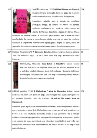 116. SANDÃO, Arthur de (1999) O Móvel Pintado em Portugal.
Barcelos: Livraria Civilização. Com 321 págs. De 31x23cm.
Profusamente ilustrada. Encadernação de capa dura.
Importante subsídio para o estudo do mobiliário
português antigo, da autoria de Arthur de Sandão,
profundo conhecedor da temática, coleccionador do
distrito de Viana do Castelo (e à época director do Museu
municipal da mesma cidade). A obra trata pela primeira vez o tema de forma
aprofundada. Apresenta-se numa luxuosa edição impressa em papel de excelente
qualidade e largamente ilustrada com reproduções a negro e a cores, todas em
separado, dos mais representativos e belos exemplares de móveis portugueses.
30€
117. DUMAS, Alexandre (s/d) A Dama das Camelias. Lisboa: Empresa lusitana editora.
Trad. De Pinheiro Chagas. De 16.5x10cm. com 314 págs. Encadernação meia
francesa.
8€
118. HERCULANO, Alexandre (S/D) Eurico o Presbítero. Lisboa: Livraria
Bertrand. Edição crítica, dirigida e prefaciada por Vitorino Nemésio. Notas
e apêndice estabelecidos por Maria Helena Lucas. Glossario Arábico de
David Lopes. De 19x11.5cm. com 340 págs. Encadernação meia francesa
(capa de brochura com algumas manchas)
8€
119. RIBEIRO, Aquilino (1958) O Malhadinas * Mina de Diamantes. Lisboa: Livraria
Bertrand. De 20x14.5cm. Com 356 págs. Encadernação meia inglesa com gravação
na lombada (mantém capas de brochura. 1ª edição (da novela Mina de
Diamantes).
Este livro, que é a junção de dois trabalhos diferentes, inclui uma primeira novela a
que o autor deu o nome de O Malhadinhas, que retrata a estória de um almocreve
beirão e as suas múltiplas aventuras, desde a sua juventude até à velhice.
Está escrito numa linguagem rústica em grande parte porque acreditamos que foi
esse o desejo do autor que mostra uma inigualável capacidade de expressão num
vocabulário vernáculo bem representativo da época histórica e da região que
pretende ilustrar.
15€
 