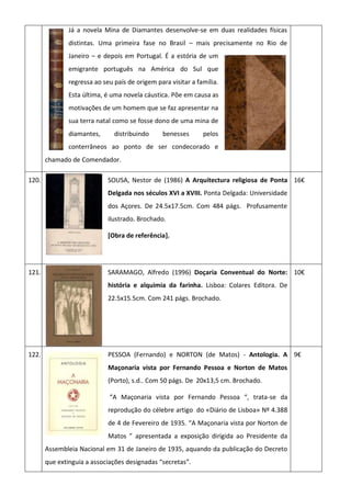Já a novela Mina de Diamantes desenvolve-se em duas realidades físicas
distintas. Uma primeira fase no Brasil – mais precisamente no Rio de
Janeiro – e depois em Portugal. É a estória de um
emigrante português na América do Sul que
regressa ao seu país de origem para visitar a família.
Esta última, é uma novela cáustica. Põe em causa as
motivações de um homem que se faz apresentar na
sua terra natal como se fosse dono de uma mina de
diamantes, distribuindo benesses pelos
conterrâneos ao ponto de ser condecorado e
chamado de Comendador.
120. SOUSA, Nestor de (1986) A Arquitectura religiosa de Ponta
Delgada nos séculos XVI a XVIII. Ponta Delgada: Universidade
dos Açores. De 24.5x17.5cm. Com 484 págs. Profusamente
ilustrado. Brochado.
[Obra de referência].
16€
121. SARAMAGO, Alfredo (1996) Doçaria Conventual do Norte:
história e alquimia da farinha. Lisboa: Colares Editora. De
22.5x15.5cm. Com 241 págs. Brochado.
10€
122. PESSOA (Fernando) e NORTON (de Matos) - Antologia. A
Maçonaria vista por Fernando Pessoa e Norton de Matos
(Porto), s.d.. Com 50 págs. De 20x13,5 cm. Brochado.
“A Maçonaria vista por Fernando Pessoa “, trata-se da
reprodução do célebre artigo do «Diário de Lisboa» Nº 4.388
de 4 de Fevereiro de 1935. “A Maçonaria vista por Norton de
Matos ” apresentada a exposição dirigida ao Presidente da
Assembleia Nacional em 31 de Janeiro de 1935, aquando da publicação do Decreto
que extinguia a associações designadas “secretas”.
9€
 